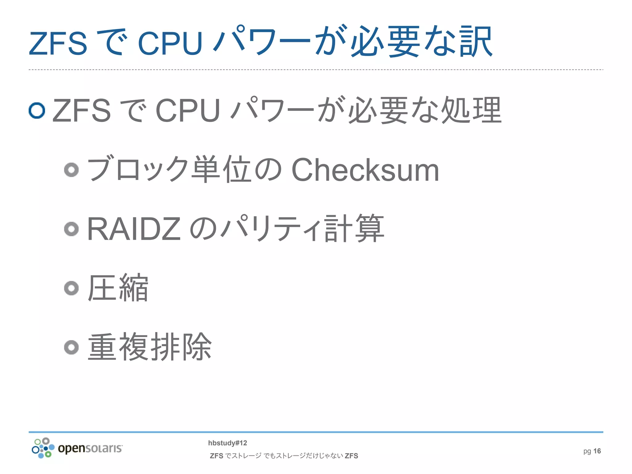 ZFS で CPU パワーが必要な訳

ZFS で CPU パワーが必要な処理
  ブロック単位の Checksum
  RAIDZ のパリティ計算
  圧縮
  重複排除

       hbstudy#12
                                      pg 16
       ZFS でストレージ でもストレージだけじゃない ZFS
 