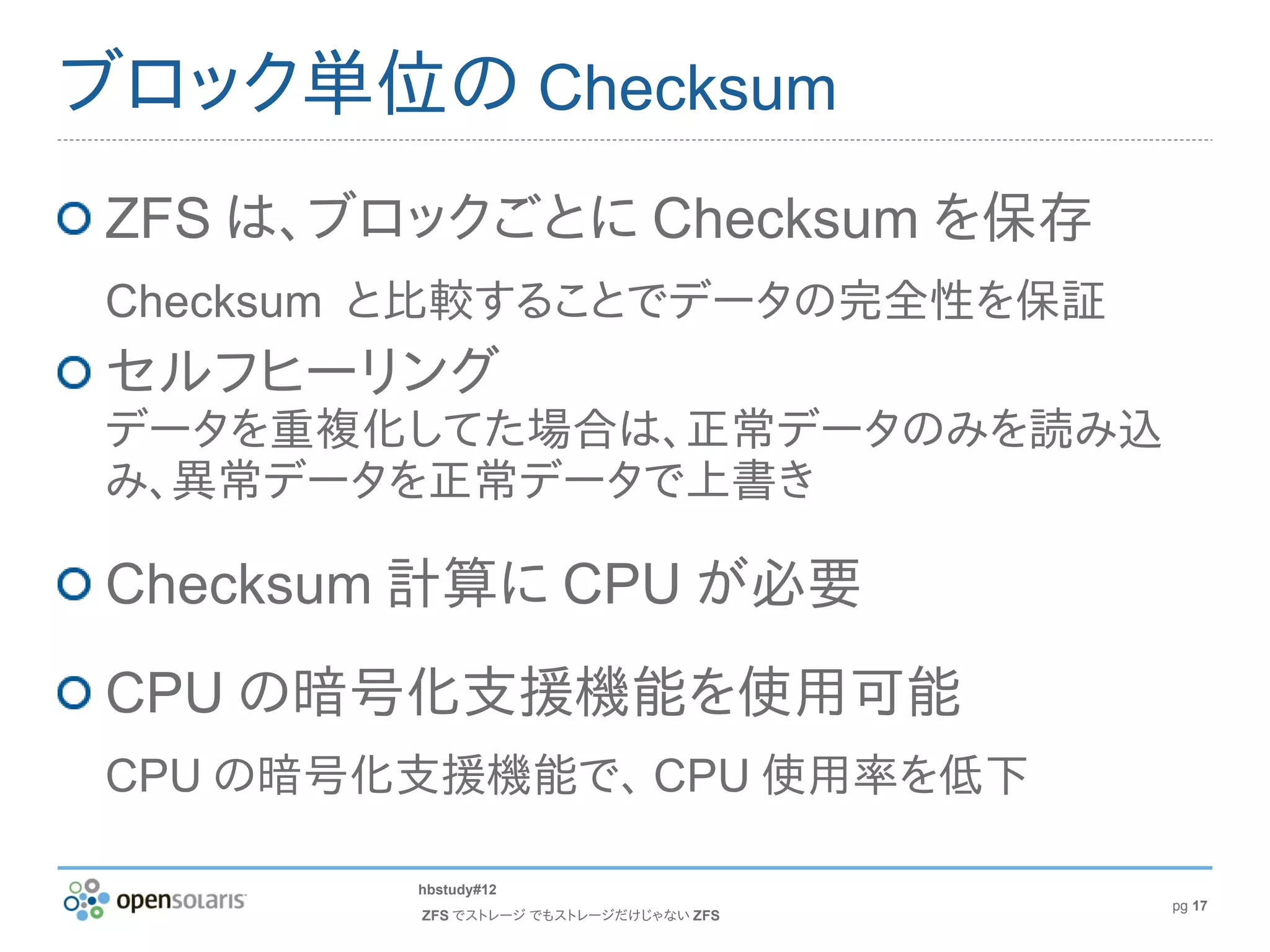 ブロック単位の Checksum
ZFS は、ブロックごとに Checksum を保存
Checksum と比較することでデータの完全性を保証
セルフヒーリング
データを重複化してた場合は、正常データのみを読み込
み、異常データを正常データで上書き

Checksum 計算に CPU が必要
CPU の暗号化支援機能を使用可能
CPU の暗号化支援機能で、 CPU 使用率を低下

        hbstudy#12
                                       pg 17
        ZFS でストレージ でもストレージだけじゃない ZFS
 