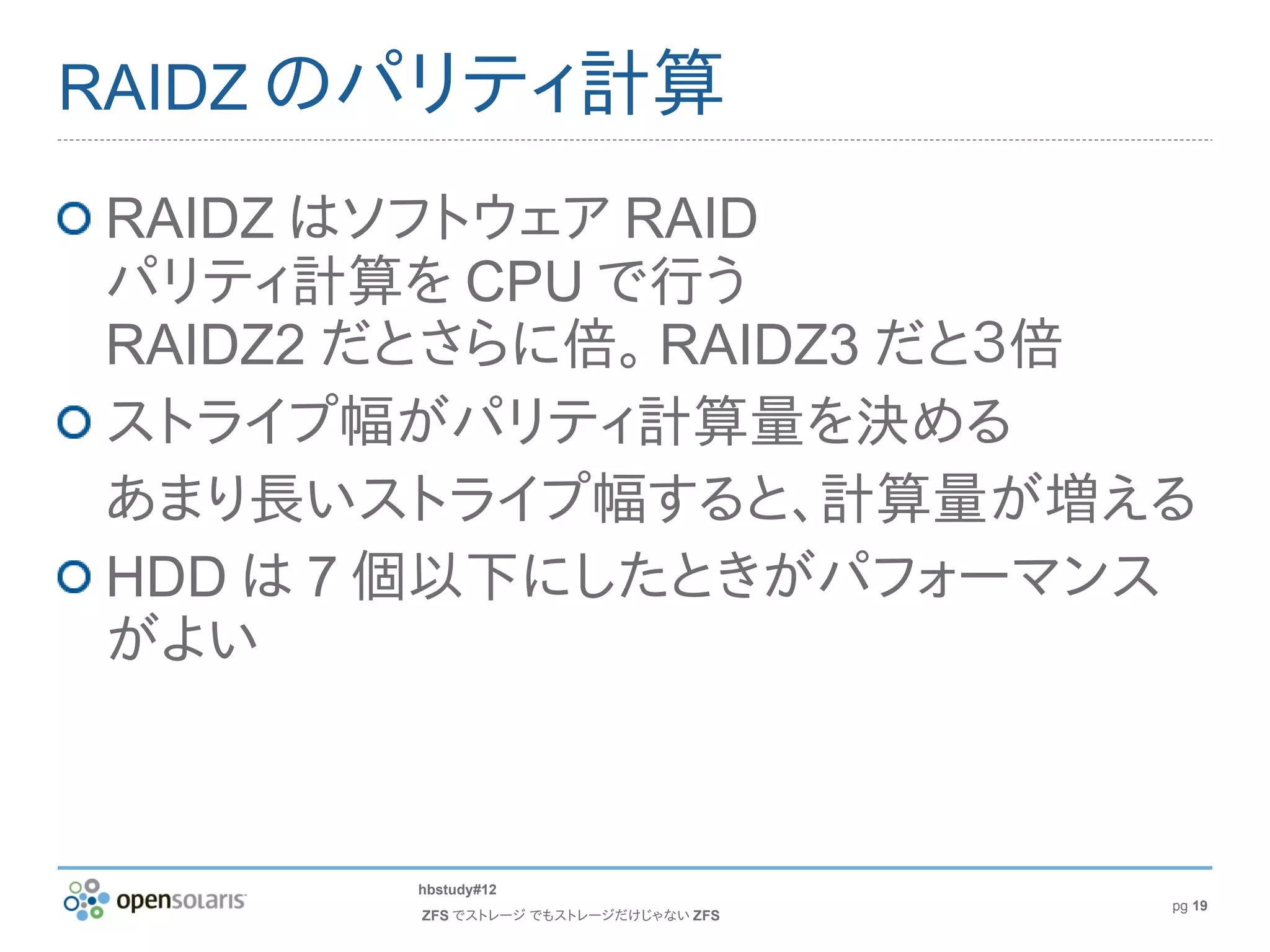 RAIDZ のパリティ計算

RAIDZ はソフトウェア RAID
パリティ計算を CPU で行う
RAIDZ2 だとさらに倍。 RAIDZ3 だと３倍
ストライプ幅がパリティ計算量を決める
あまり長いストライプ幅すると、計算量が増える
HDD は 7 個以下にしたときがパフォーマンス
がよい



       hbstudy#12
                                      pg 19
       ZFS でストレージ でもストレージだけじゃない ZFS
 