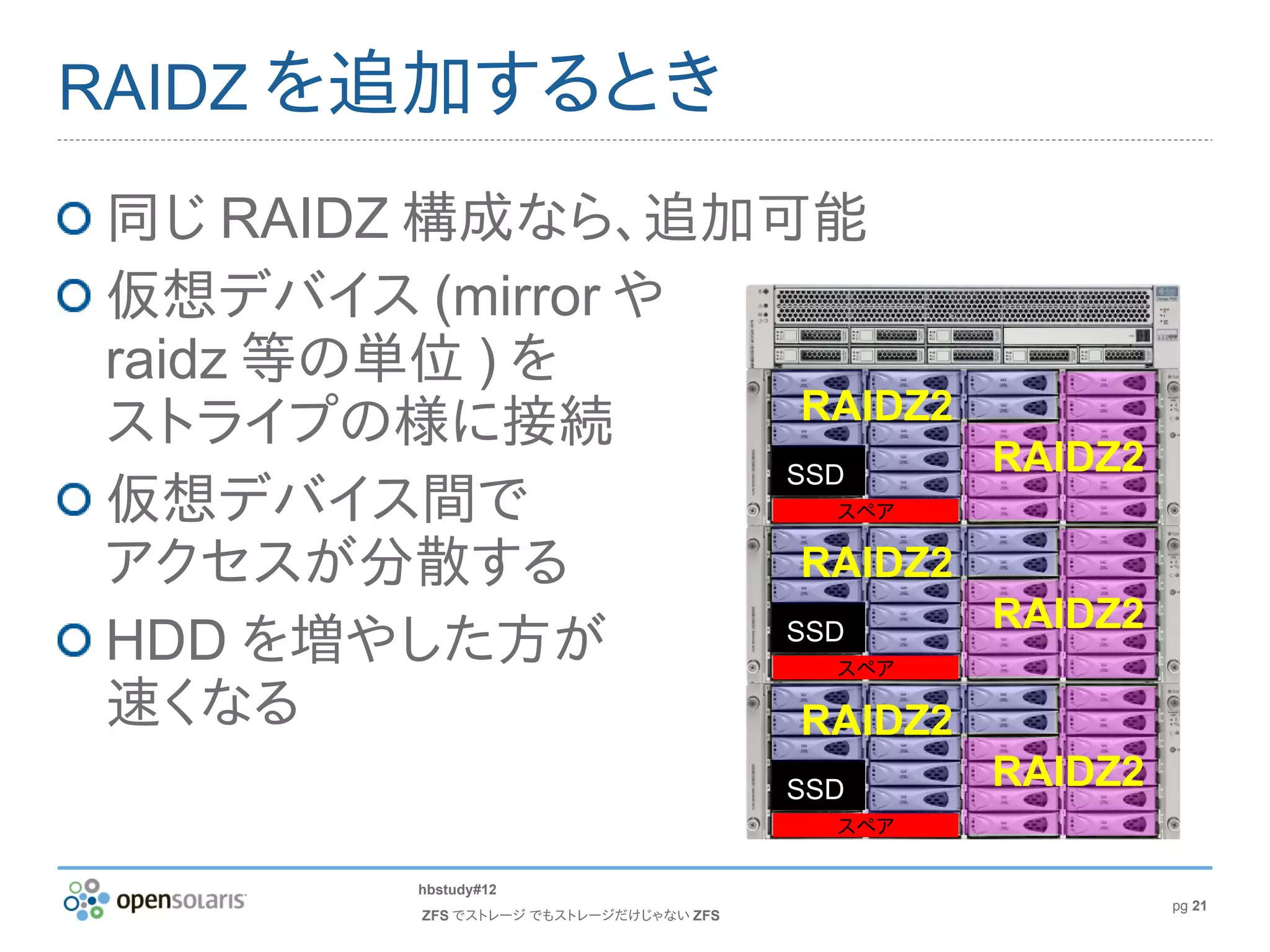 RAIDZ を追加するとき

同じ RAIDZ 構成なら、追加可能
仮想デバイス (mirror や
raidz 等の単位 ) を
                  RAIDZ2
ストライプの様に接続
                 SSD                           RAIDZ2
仮想デバイス間で                                 スペア

アクセスが分散する         RAIDZ2
                                               RAIDZ2
HDD を増やした方が      SSD
                                         スペア

速くなる              RAIDZ2
                                       SSD     RAIDZ2
                                         スペア

        hbstudy#12
                                                        pg 21
        ZFS でストレージ でもストレージだけじゃない ZFS
 