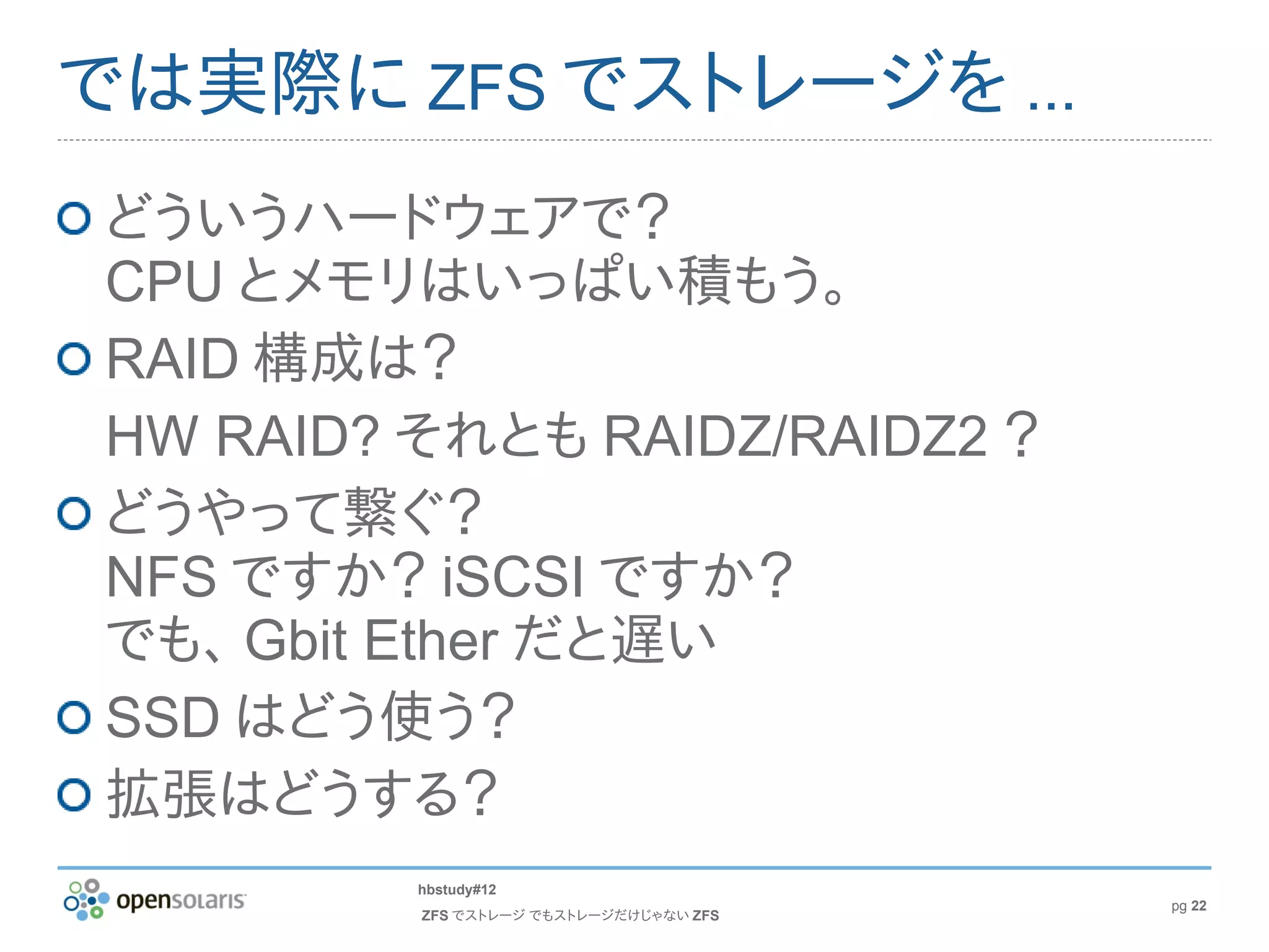 では実際に ZFS でストレージを ...
どういうハードウェアで？
CPU とメモリはいっぱい積もう。
RAID 構成は？
HW RAID? それとも RAIDZ/RAIDZ2 ？
どうやって繋ぐ？
NFS ですか？ iSCSI ですか？
でも、 Gbit Ether だと遅い
SSD はどう使う？
拡張はどうする？
         hbstudy#12
                                        pg 22
         ZFS でストレージ でもストレージだけじゃない ZFS
 