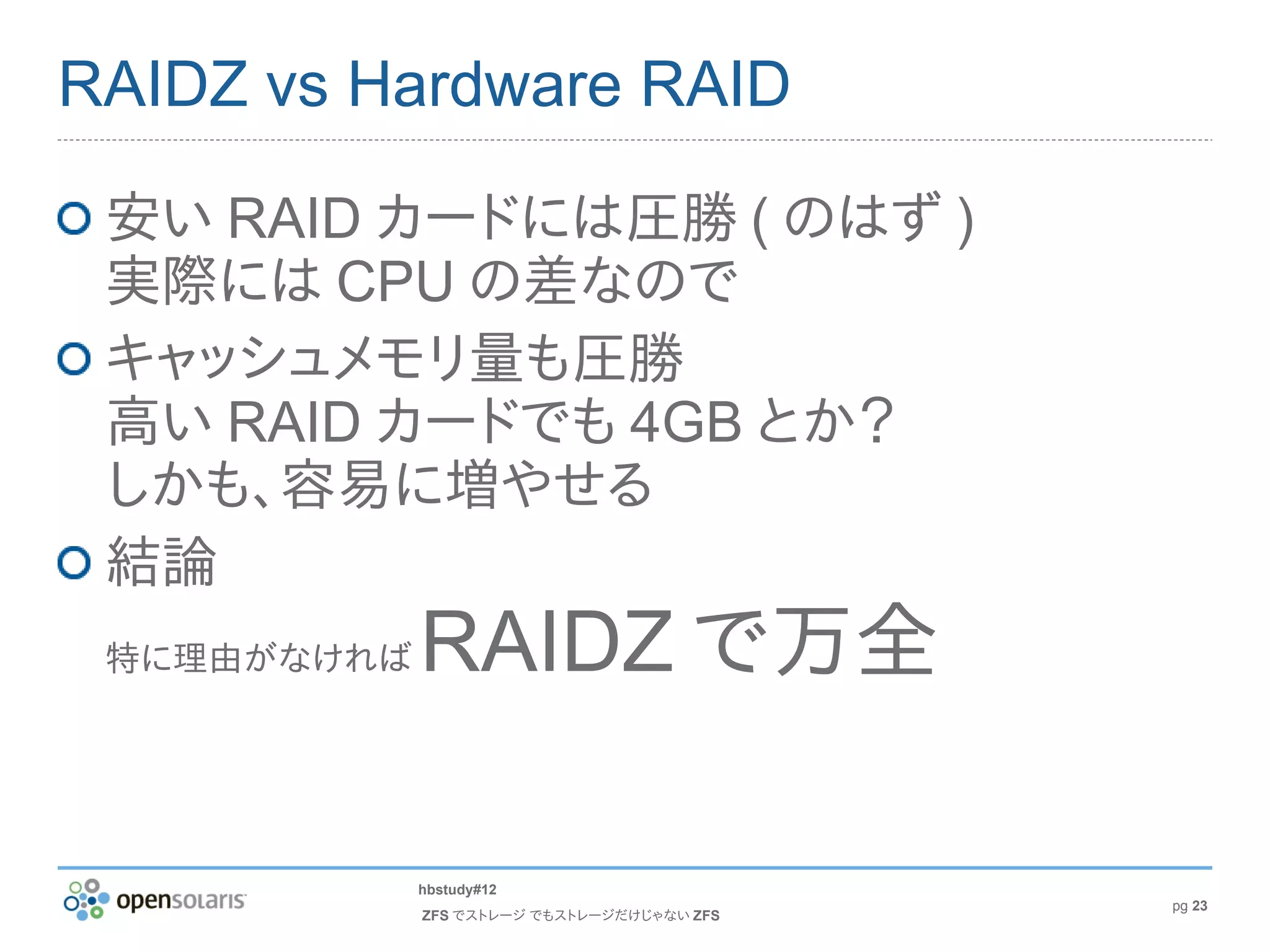 RAIDZ vs Hardware RAID

 安い RAID カードには圧勝 ( のはず )
 実際には CPU の差なので
 キャッシュメモリ量も圧勝
 高い RAID カードでも 4GB とか？
 しかも、容易に増やせる
 結論
 特に理由がなければ   RAIDZ で万全

             hbstudy#12
                                            pg 23
             ZFS でストレージ でもストレージだけじゃない ZFS
 
