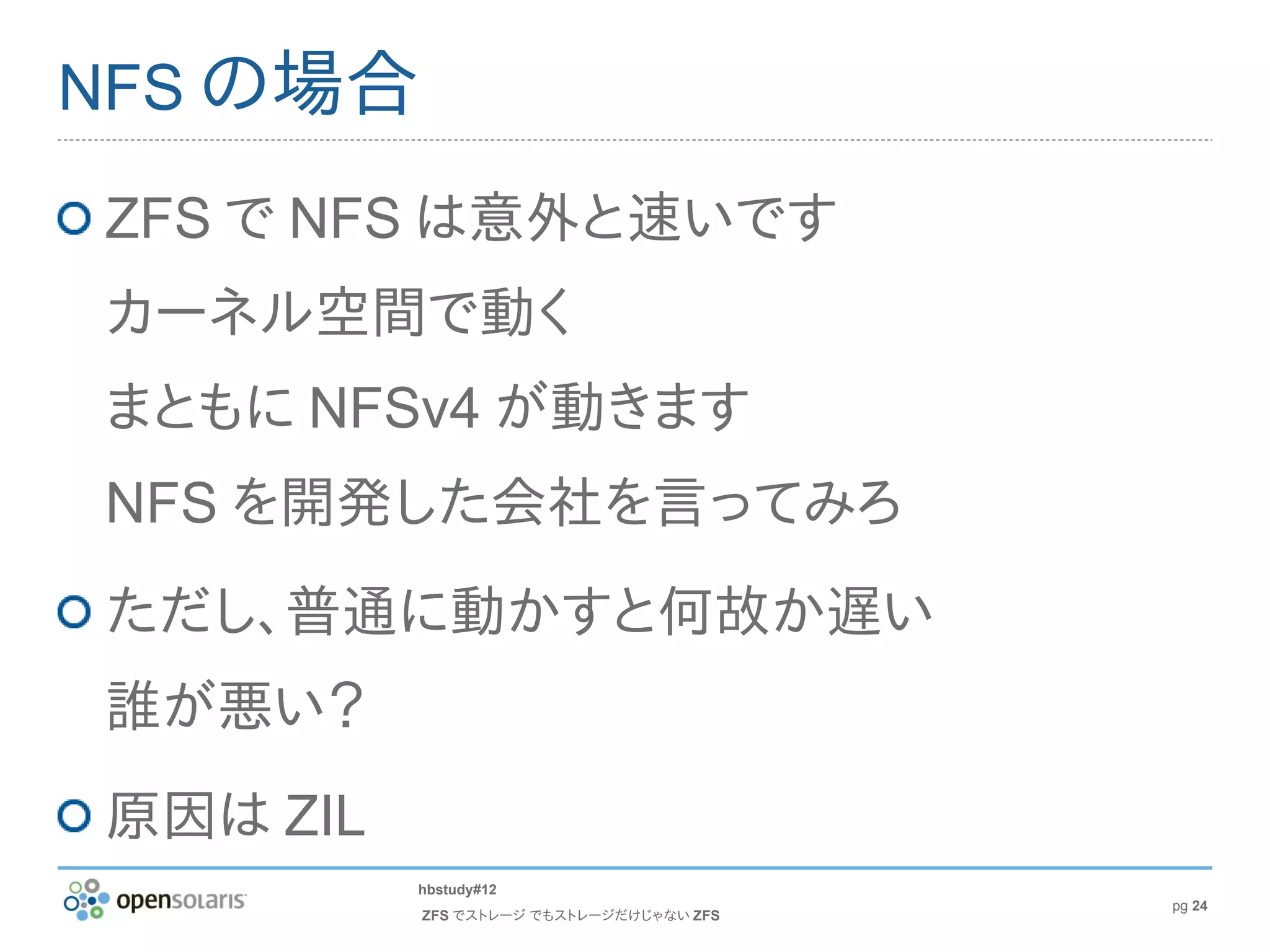 NFS の場合

ZFS で NFS は意外と速いです
カーネル空間で動く
まともに NFSv4 が動きます
NFS を開発した会社を言ってみろ
ただし、普通に動かすと何故か遅い
誰が悪い？
原因は ZIL
          hbstudy#12
                                         pg 24
          ZFS でストレージ でもストレージだけじゃない ZFS
 