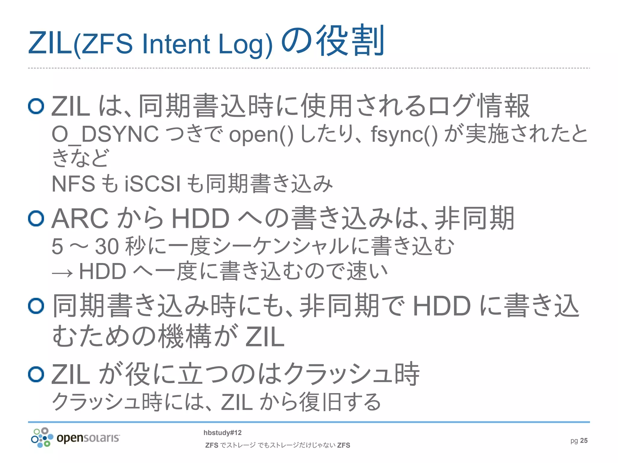 ZIL(ZFS Intent Log) の役割

 ZIL は、同期書込時に使用されるログ情報
 O_DSYNC つきで open() したり、 fsync() が実施されたと
 きなど
 NFS も iSCSI も同期書き込み
 ARC から HDD への書き込みは、非同期
 5 〜 30 秒に一度シーケンシャルに書き込む
 → HDD へ一度に書き込むので速い
 同期書き込み時にも、非同期で HDD に書き込
 むための機構が ZIL
 ZIL が役に立つのはクラッシュ時
 クラッシュ時には、 ZIL から復旧する
            hbstudy#12
                                           pg 25
            ZFS でストレージ でもストレージだけじゃない ZFS
 