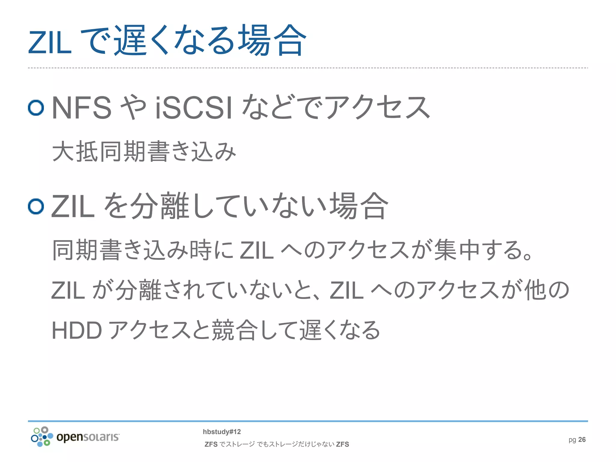 ZIL で遅くなる場合

NFS や iSCSI などでアクセス
大抵同期書き込み

ZIL を分離していない場合
同期書き込み時に ZIL へのアクセスが集中する。
ZIL が分離されていないと、 ZIL へのアクセスが他の
HDD アクセスと競合して遅くなる


        hbstudy#12
                                       pg 26
        ZFS でストレージ でもストレージだけじゃない ZFS
 