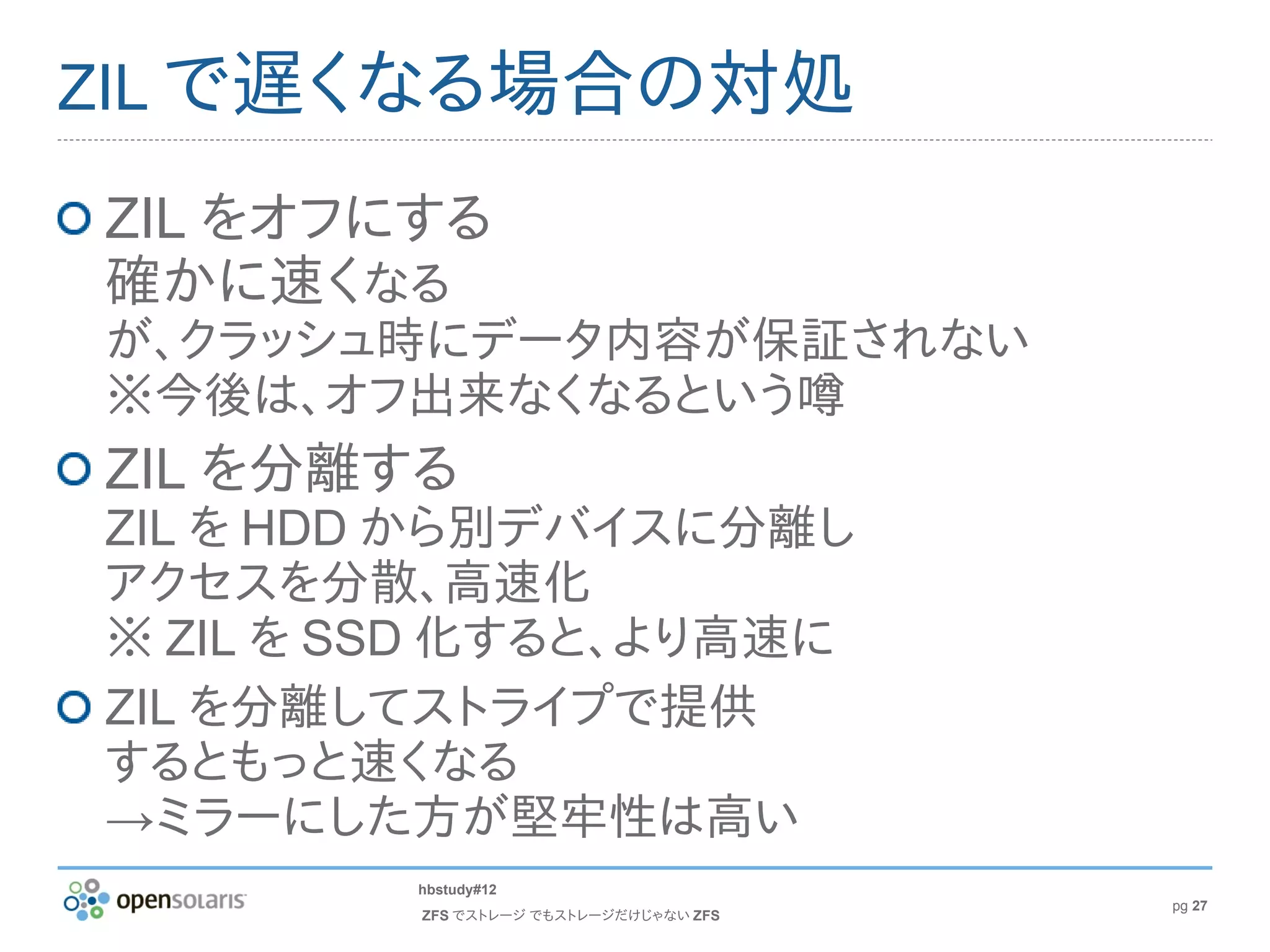 ZIL で遅くなる場合の対処

ZIL をオフにする
確かに速くなる
が、クラッシュ時にデータ内容が保証されない
※今後は、オフ出来なくなるという噂
ZIL を分離する
ZIL を HDD から別デバイスに分離し
アクセスを分散、高速化
※ ZIL を SSD 化すると、より高速に
ZIL を分離してストライプで提供
するともっと速くなる
→ミラーにした方が堅牢性は高い
         hbstudy#12
                                        pg 27
         ZFS でストレージ でもストレージだけじゃない ZFS
 