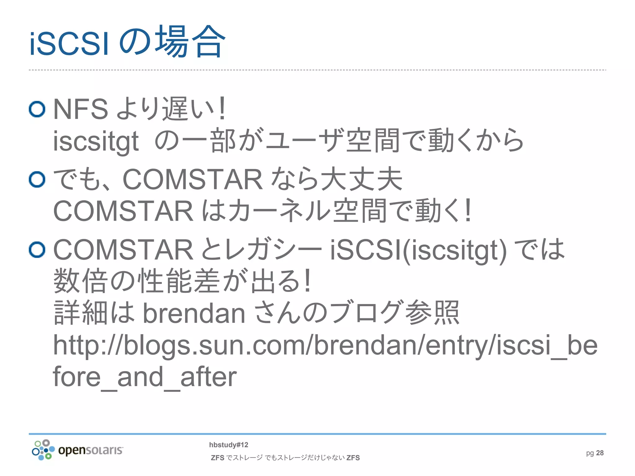 iSCSI の場合

 NFS より遅い！
 iscsitgt の一部がユーザ空間で動くから
 でも、 COMSTAR なら大丈夫
 COMSTAR はカーネル空間で動く！
 COMSTAR とレガシー iSCSI(iscsitgt) では
 数倍の性能差が出る！
 詳細は brendan さんのブログ参照
 http://blogs.sun.com/brendan/entry/iscsi_be
 fore_and_after

             hbstudy#12
                                            pg 28
             ZFS でストレージ でもストレージだけじゃない ZFS
 