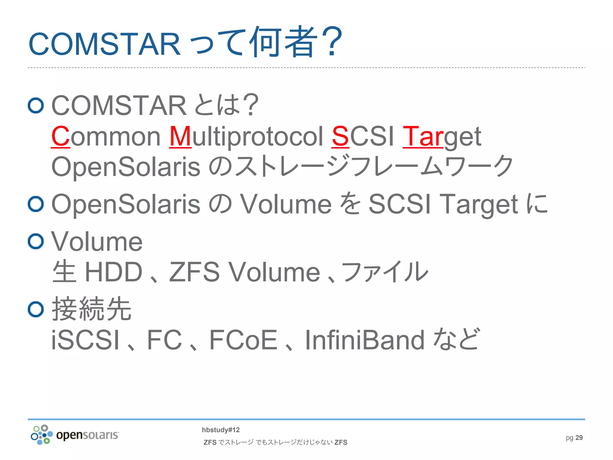 COMSTAR って何者？
COMSTAR とは？
Common Multiprotocol SCSI Target
OpenSolaris のストレージフレームワーク
OpenSolaris の Volume を SCSI Target に
Volume
生 HDD 、 ZFS Volume 、ファイル
接続先
iSCSI 、 FC 、 FCoE 、 InfiniBand など


          hbstudy#12
                                          pg 29
           ZFS でストレージ でもストレージだけじゃない ZFS
 