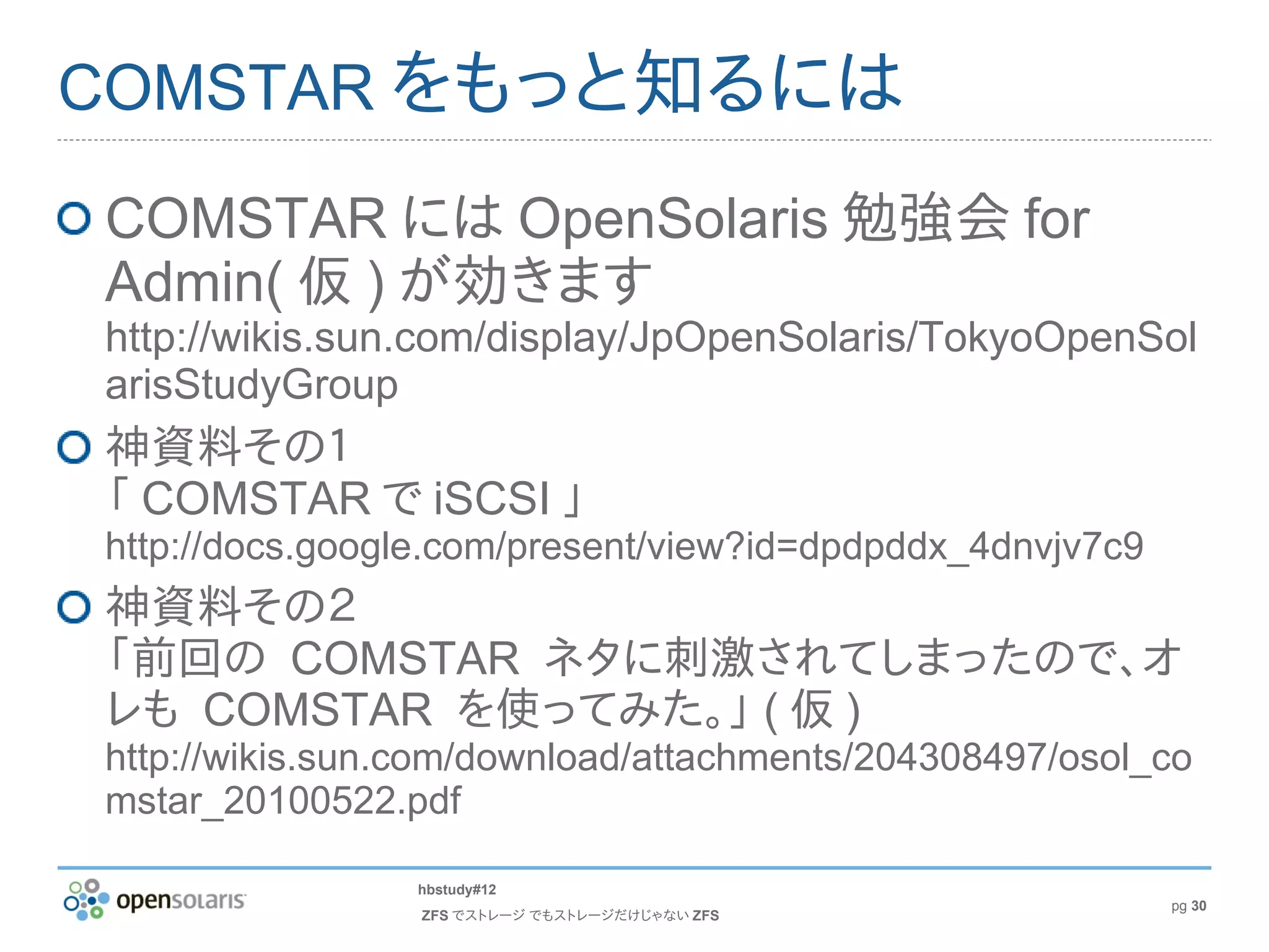COMSTAR をもっと知るには

COMSTAR には OpenSolaris 勉強会 for
Admin( 仮 ) が効きます
http://wikis.sun.com/display/JpOpenSolaris/TokyoOpenSol
arisStudyGroup
神資料その１
「 COMSTAR で iSCSI 」
http://docs.google.com/present/view?id=dpdpddx_4dnvjv7c9
神資料その２
「前回の COMSTAR ネタに刺激されてしまったので、オ
レも COMSTAR を使ってみた。」 ( 仮 )
http://wikis.sun.com/download/attachments/204308497/osol_co
mstar_20100522.pdf

                hbstudy#12
                                                           pg 30
                 ZFS でストレージ でもストレージだけじゃない ZFS
 