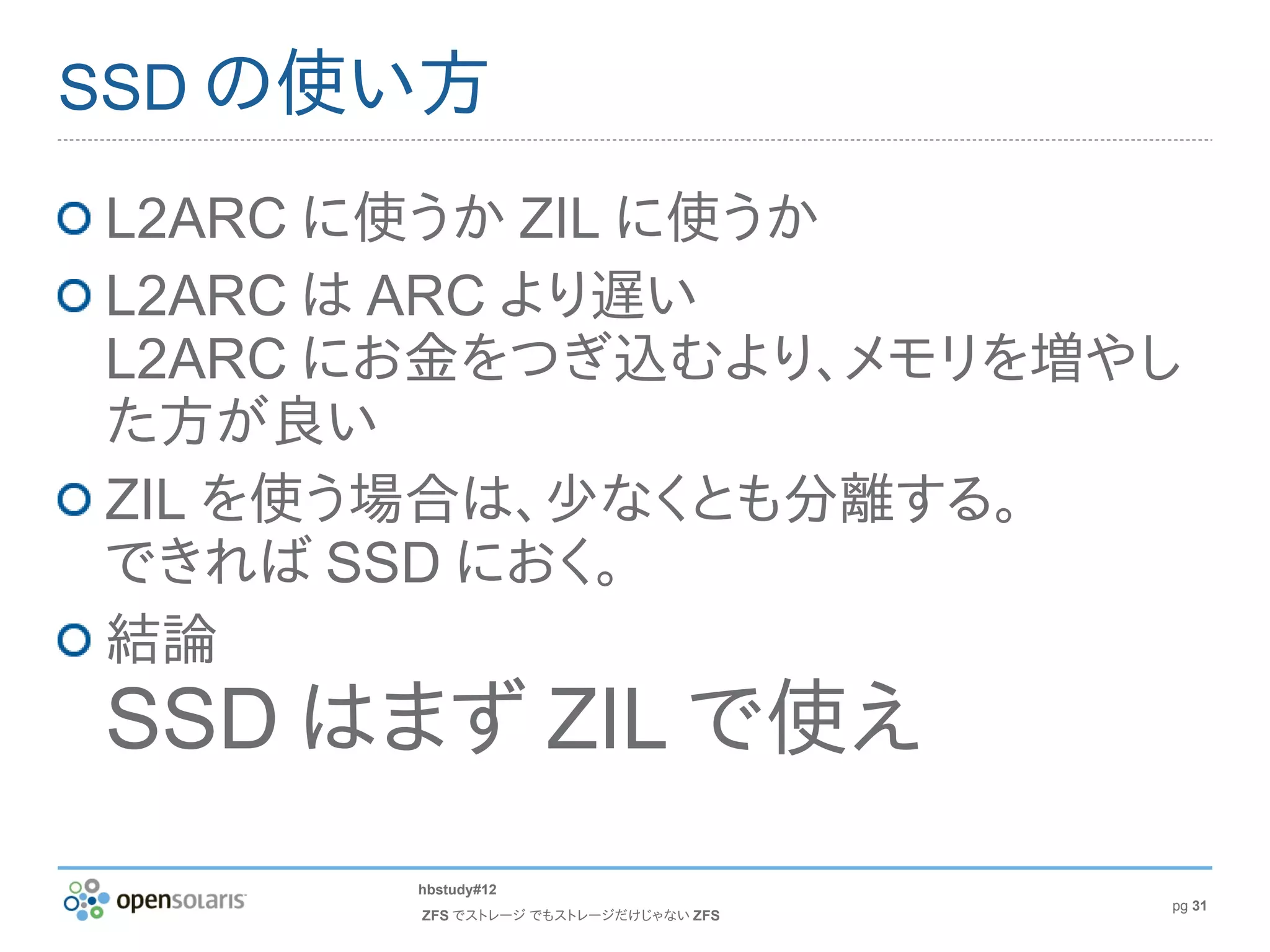 SSD の使い方

L2ARC に使うか ZIL に使うか
L2ARC は ARC より遅い
L2ARC にお金をつぎ込むより、メモリを増やし
た方が良い
ZIL を使う場合は、少なくとも分離する。
できれば SSD におく。
結論
SSD はまず ZIL で使え
      hbstudy#12
                                      pg 31
       ZFS でストレージ でもストレージだけじゃない ZFS
 
