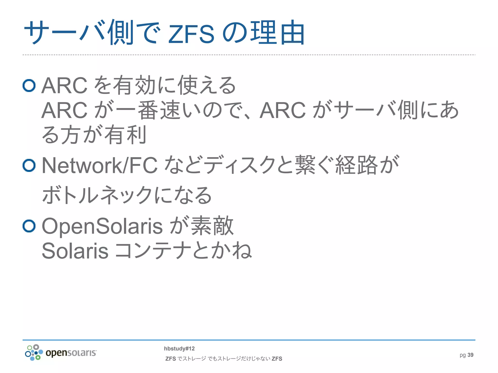 サーバ側で ZFS の理由
ARC を有効に使える
ARC が一番速いので、 ARC がサーバ側にあ
る方が有利
Network/FC などディスクと繋ぐ経路が
ボトルネックになる
OpenSolaris が素敵
Solaris コンテナとかね



       hbstudy#12
                                      pg 39
       ZFS でストレージ でもストレージだけじゃない ZFS
 