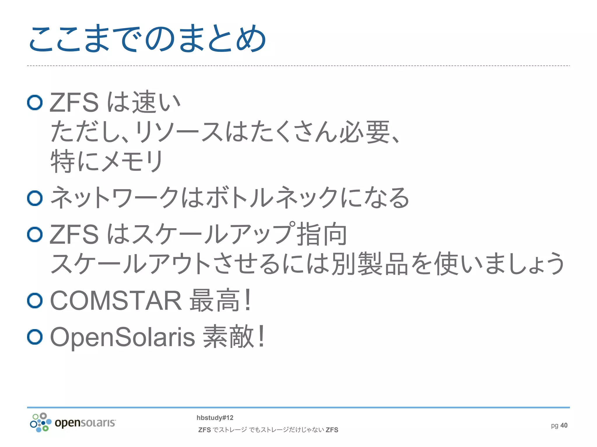 ここまでのまとめ
ZFS は速い
ただし、リソースはたくさん必要、
特にメモリ
ネットワークはボトルネックになる
ZFS はスケールアップ指向
スケールアウトさせるには別製品を使いましょう
COMSTAR 最高！
OpenSolaris 素敵！

      hbstudy#12
                                     pg 40
      ZFS でストレージ でもストレージだけじゃない ZFS
 