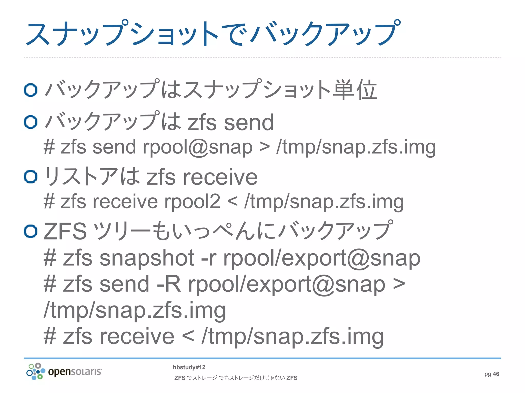 スナップショットでバックアップ
バックアップはスナップショット単位
バックアップは zfs send
# zfs send rpool@snap > /tmp/snap.zfs.img
リストアは zfs receive
# zfs receive rpool2 < /tmp/snap.zfs.img
ZFS ツリーもいっぺんにバックアップ
# zfs snapshot -r rpool/export@snap
# zfs send -R rpool/export@snap >
/tmp/snap.zfs.img
# zfs receive < /tmp/snap.zfs.img
              hbstudy#12
                                             pg 46
              ZFS でストレージ でもストレージだけじゃない ZFS
 