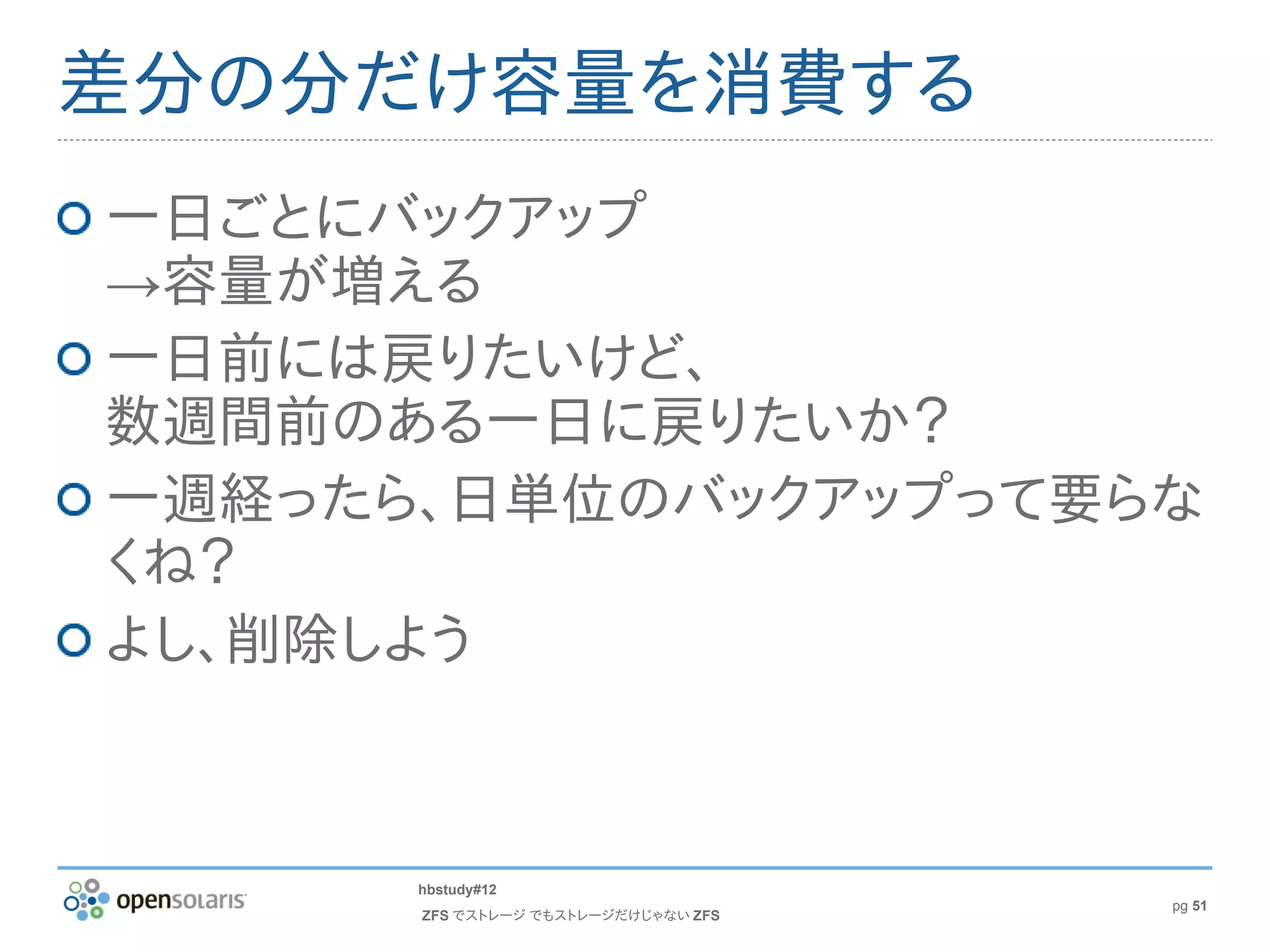 差分の分だけ容量を消費する
一日ごとにバックアップ
→容量が増える
一日前には戻りたいけど、
数週間前のある一日に戻りたいか？
一週経ったら、日単位のバックアップって要らな
くね？
よし、削除しよう



      hbstudy#12
                                     pg 51
      ZFS でストレージ でもストレージだけじゃない ZFS
 