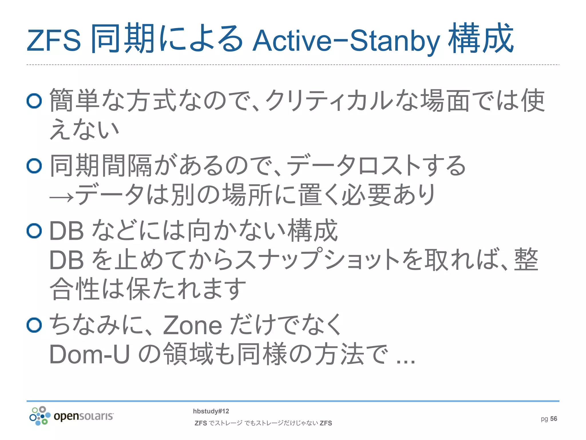 ZFS 同期による Active−Stanby 構成

 簡単な方式なので、クリティカルな場面では使
 えない
 同期間隔があるので、データロストする
 →データは別の場所に置く必要あり
 DB などには向かない構成
 DB を止めてからスナップショットを取れば、整
 合性は保たれます
 ちなみに、 Zone だけでなく
 Dom-U の領域も同様の方法で ...
        hbstudy#12
                                       pg 56
        ZFS でストレージ でもストレージだけじゃない ZFS
 