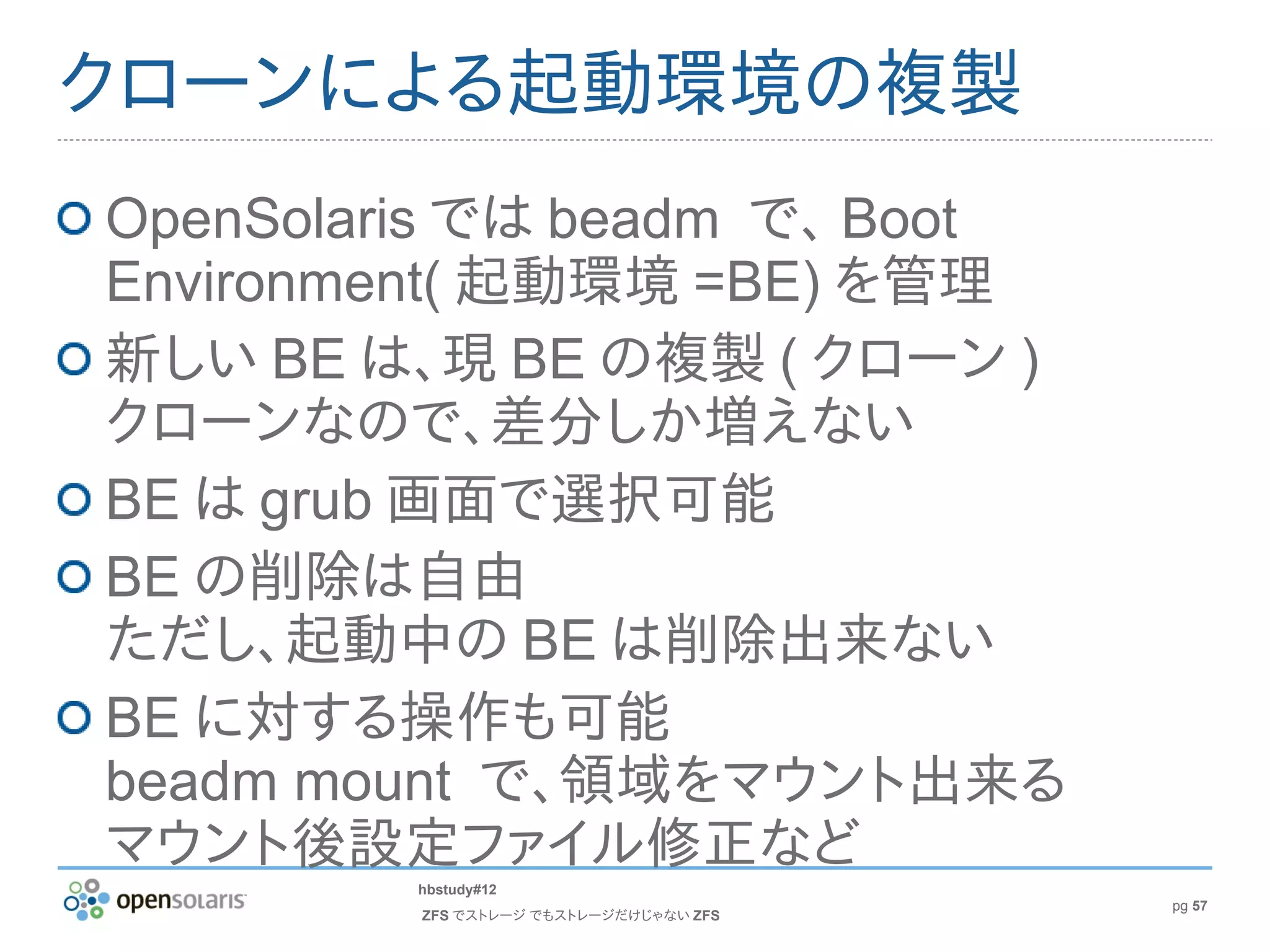 クローンによる起動環境の複製
OpenSolaris では beadm で、 Boot
Environment( 起動環境 =BE) を管理
新しい BE は、現 BE の複製 ( クローン )
クローンなので、差分しか増えない
BE は grub 画面で選択可能
BE の削除は自由
ただし、起動中の BE は削除出来ない
BE に対する操作も可能
beadm mount で、領域をマウント出来る
マウント後設定ファイル修正など
         hbstudy#12
                                        pg 57
         ZFS でストレージ でもストレージだけじゃない ZFS
 