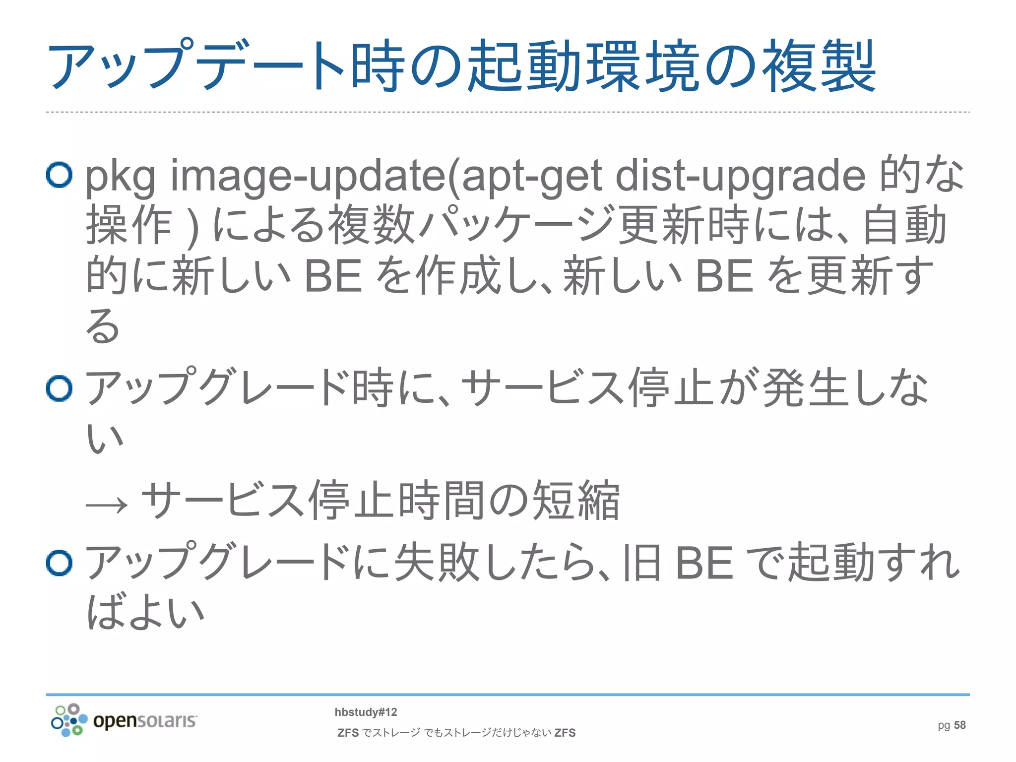 アップデート時の起動環境の複製
pkg image-update(apt-get dist-upgrade 的な
操作 ) による複数パッケージ更新時には、自動
的に新しい BE を作成し、新しい BE を更新す
る
アップグレード時に、サービス停止が発生しな
い
→ サービス停止時間の短縮
アップグレードに失敗したら、旧 BE で起動すれ
ばよい
           hbstudy#12
                                          pg 58
           ZFS でストレージ でもストレージだけじゃない ZFS
 
