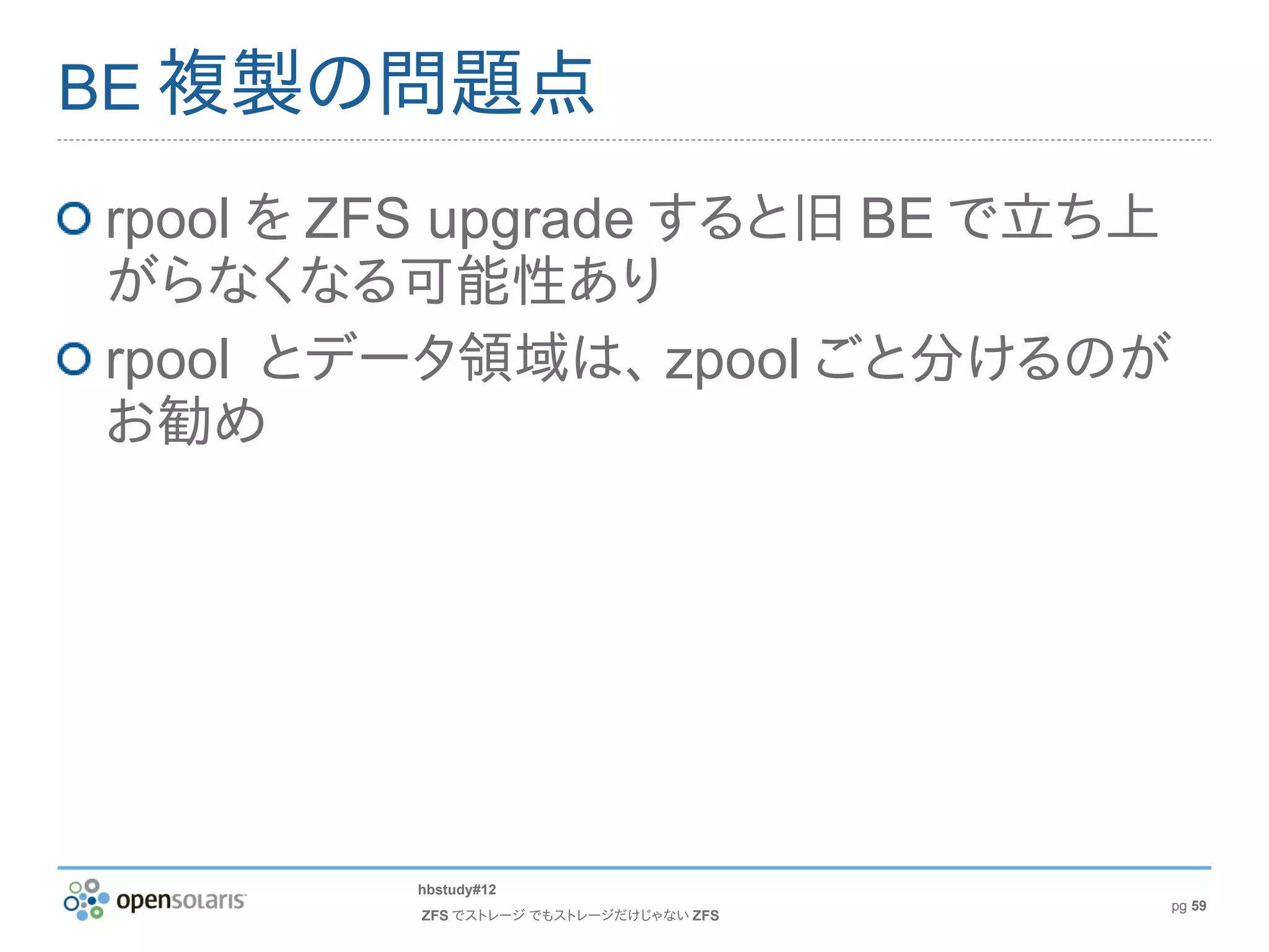 BE 複製の問題点

rpool を ZFS upgrade すると旧 BE で立ち上
がらなくなる可能性あり
rpool とデータ領域は、 zpool ごと分けるのが
お勧め




         hbstudy#12
                                        pg 59
         ZFS でストレージ でもストレージだけじゃない ZFS
 