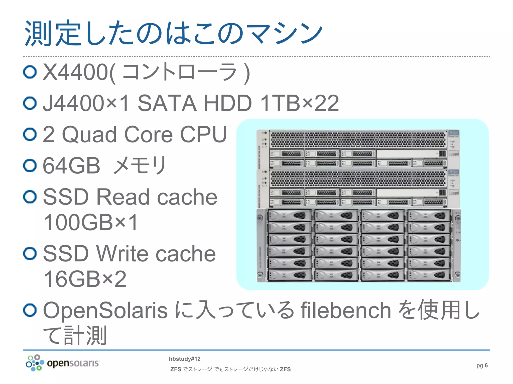 測定したのはこのマシン
X4400( コントローラ )
J4400×1 SATA HDD 1TB×22
2 Quad Core CPU
64GB メモリ
SSD Read cache
100GB×1
SSD Write cache
16GB×2
OpenSolaris に入っている filebench を使用し
て計測
         hbstudy#12
                                        pg 6
         ZFS でストレージ でもストレージだけじゃない ZFS
 