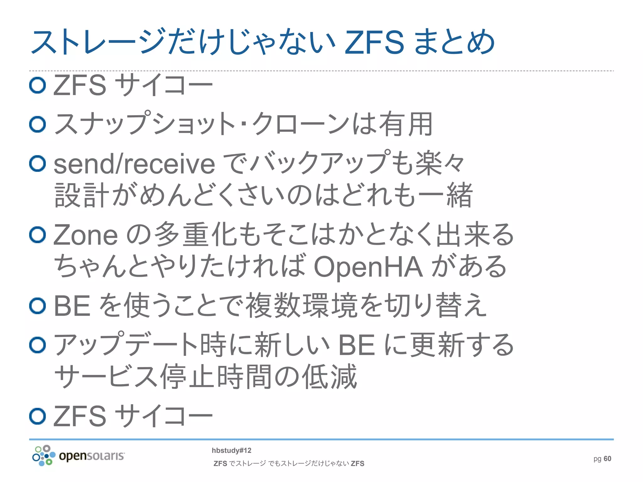 ストレージだけじゃない ZFS まとめ
ZFS サイコー
スナップショット・クローンは有用
send/receive でバックアップも楽々
設計がめんどくさいのはどれも一緒
Zone の多重化もそこはかとなく出来る
ちゃんとやりたければ OpenHA がある
BE を使うことで複数環境を切り替え
アップデート時に新しい BE に更新する
サービス停止時間の低減
ZFS サイコー
       hbstudy#12
                                      pg 60
       ZFS でストレージ でもストレージだけじゃない ZFS
 