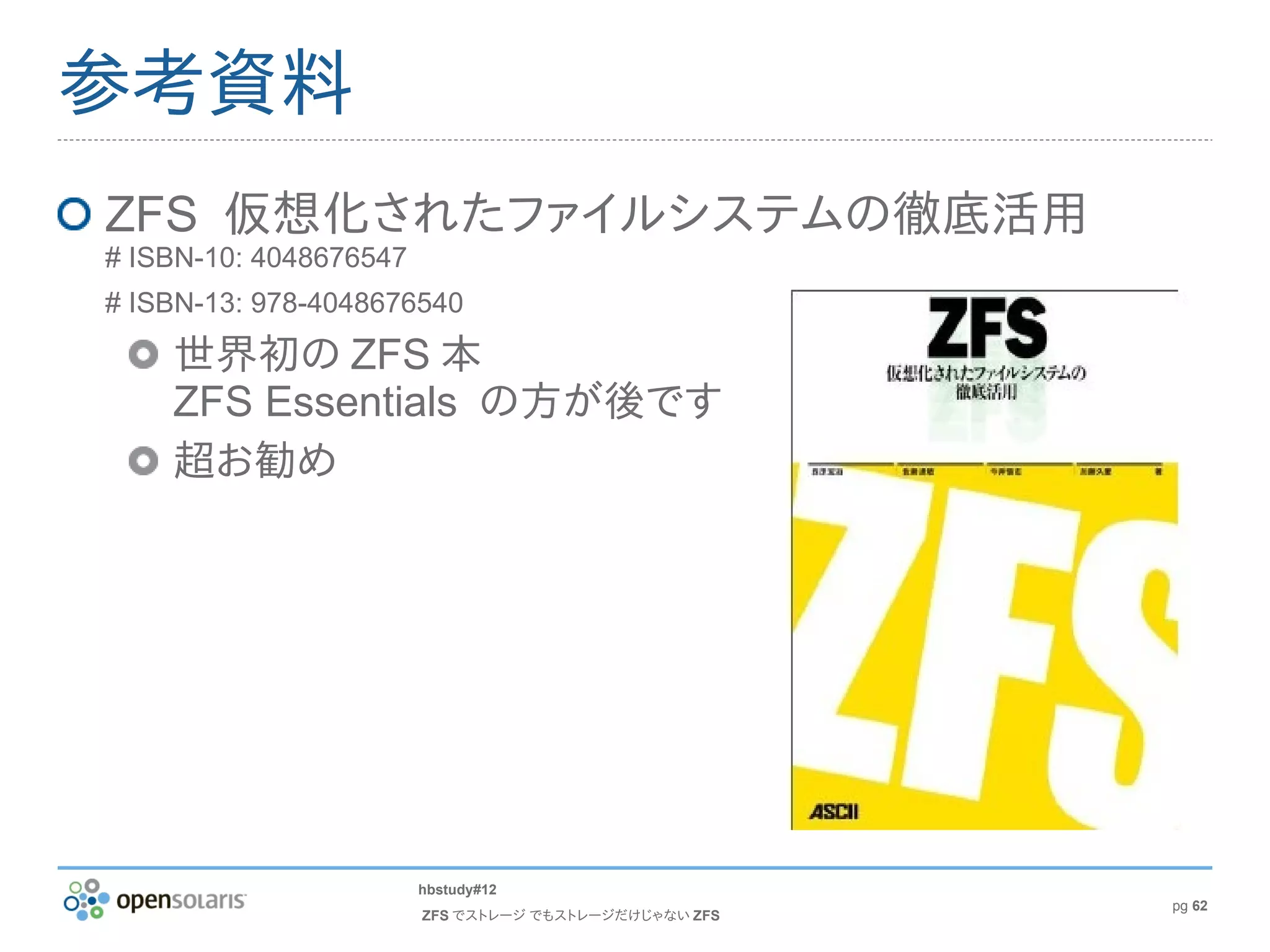 参考資料
ZFS 仮想化されたファイルシステムの徹底活用
# ISBN-10: 4048676547
# ISBN-13: 978-4048676540

    世界初の ZFS 本
    ZFS Essentials の方が後です
    超お勧め




                        hbstudy#12
                                                       pg 62
                        ZFS でストレージ でもストレージだけじゃない ZFS
 