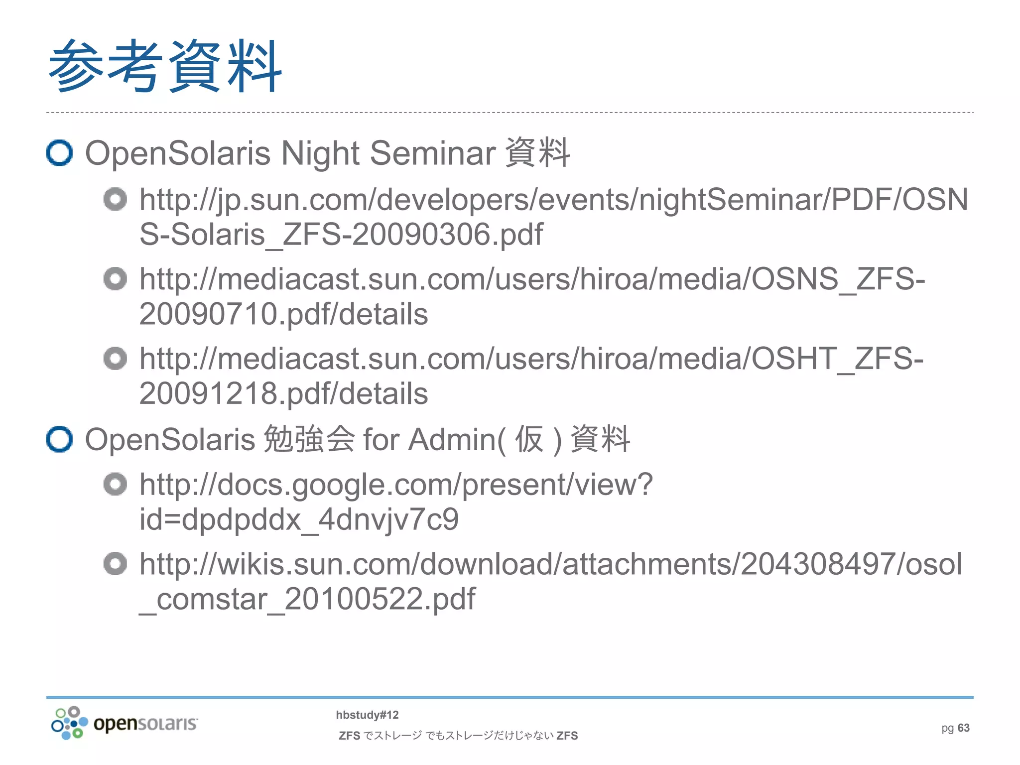 参考資料
OpenSolaris Night Seminar 資料
   http://jp.sun.com/developers/events/nightSeminar/PDF/OSN
   S-Solaris_ZFS-20090306.pdf
   http://mediacast.sun.com/users/hiroa/media/OSNS_ZFS-
   20090710.pdf/details
   http://mediacast.sun.com/users/hiroa/media/OSHT_ZFS-
   20091218.pdf/details
OpenSolaris 勉強会 for Admin( 仮 ) 資料
   http://docs.google.com/present/view?
   id=dpdpddx_4dnvjv7c9
   http://wikis.sun.com/download/attachments/204308497/osol
   _comstar_20100522.pdf


                hbstudy#12
                                                         pg 63
                ZFS でストレージ でもストレージだけじゃない ZFS
 