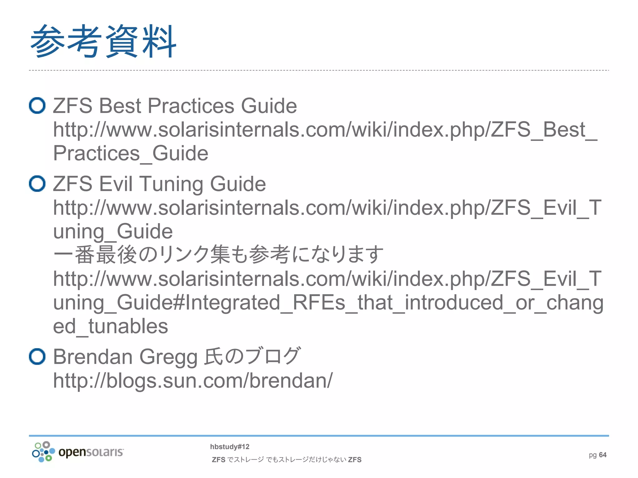 参考資料
ZFS Best Practices Guide
http://www.solarisinternals.com/wiki/index.php/ZFS_Best_
Practices_Guide
ZFS Evil Tuning Guide
http://www.solarisinternals.com/wiki/index.php/ZFS_Evil_T
uning_Guide
一番最後のリンク集も参考になります
http://www.solarisinternals.com/wiki/index.php/ZFS_Evil_T
uning_Guide#Integrated_RFEs_that_introduced_or_chang
ed_tunables
Brendan Gregg 氏のブログ
http://blogs.sun.com/brendan/

                hbstudy#12
                                                       pg 64
                ZFS でストレージ でもストレージだけじゃない ZFS
 