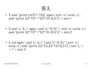 答え
●   $ awk '{print int($1/10)}' ages | sort -n | uniq -c |
    awk '{print $2*10"～"$2*10+9,$1}' > ans.1

●   $ sed 's/.$...