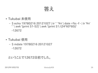 答え
●   Tukubai 未使用
    –   $ echo 19780216 20121027 | tr ' ' 'n' | date +%s -f - | tr 'n'
        ' ' | awk '{print $1-$2}...