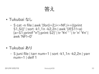 答え
●   Tukubai なし
    –   $ cat -n file | awk '{for(i=2;i<=NF;i++){print
        $1,$i}}' | sort -k1,1n -k2,2n | awk '{if(...