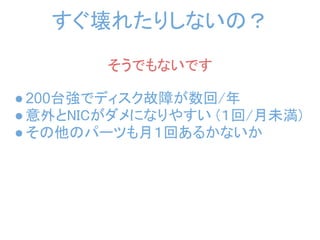 すぐ壊れたりしないの？
        そうでもないです

● 200台強でディスク故障が数回/年
● 意外とNICがダメになりやすい (１回/月未満)
● その他のパーツも月１回あるかないか
 