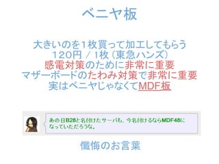 ベニヤ板
 大きいのを１枚買って加工してもらう
   １２０円 / 1枚 (東急ハンズ)
  感電対策のために非常に重要
マザーボードのたわみ対策で非常に重要
   実はベニヤじゃなくてMDF板




      懺悔のお言葉
 