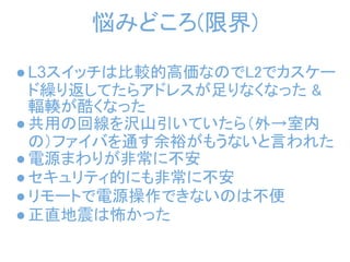 悩みどころ(限界)

● L3スイッチは比較的高価なのでL2でカスケー
  ド繰り返してたらアドレスが足りなくなった &
  輻輳が酷くなった
● 共用の回線を沢山引いていたら（外→室内
  の）ファイバを通す余裕がもうないと言われた
● 電源まわりが非常に不安
● セキュリティ的にも非常に不安
● リモートで電源操作できないのは不便
● 正直地震は怖かった
 