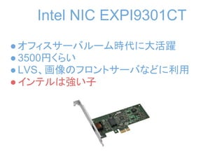 Intel NIC EXPI9301CT
● オフィスサーバルーム時代に大活躍
● 3500円くらい
● LVS、画像のフロントサーバなどに利用
● インテルは強い子
 