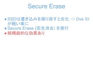 Secure Erase
● SSDは書き込みを繰り返すと劣化 -> Disk IO
  が酷い事に
● Secure Erase (完全消去) を実行
● 結構劇的な効果あり
 