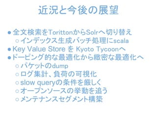 近況と今後の展望

● 全文検索をTorittonからSolrへ切り替え
  ○ インデックス生成バッチ処理にscala
● Key Value Store を Kyoto Tycoonへ
● ドーピング的な最適化から緻密な最適化へ
  ○ パケットのdump
  ○ ログ集計、負荷の可視化
  ○ slow queryの条件を厳しく
  ○ オープンソースの挙動を追う 
  ○ メンテナンスセグメント構築
 
