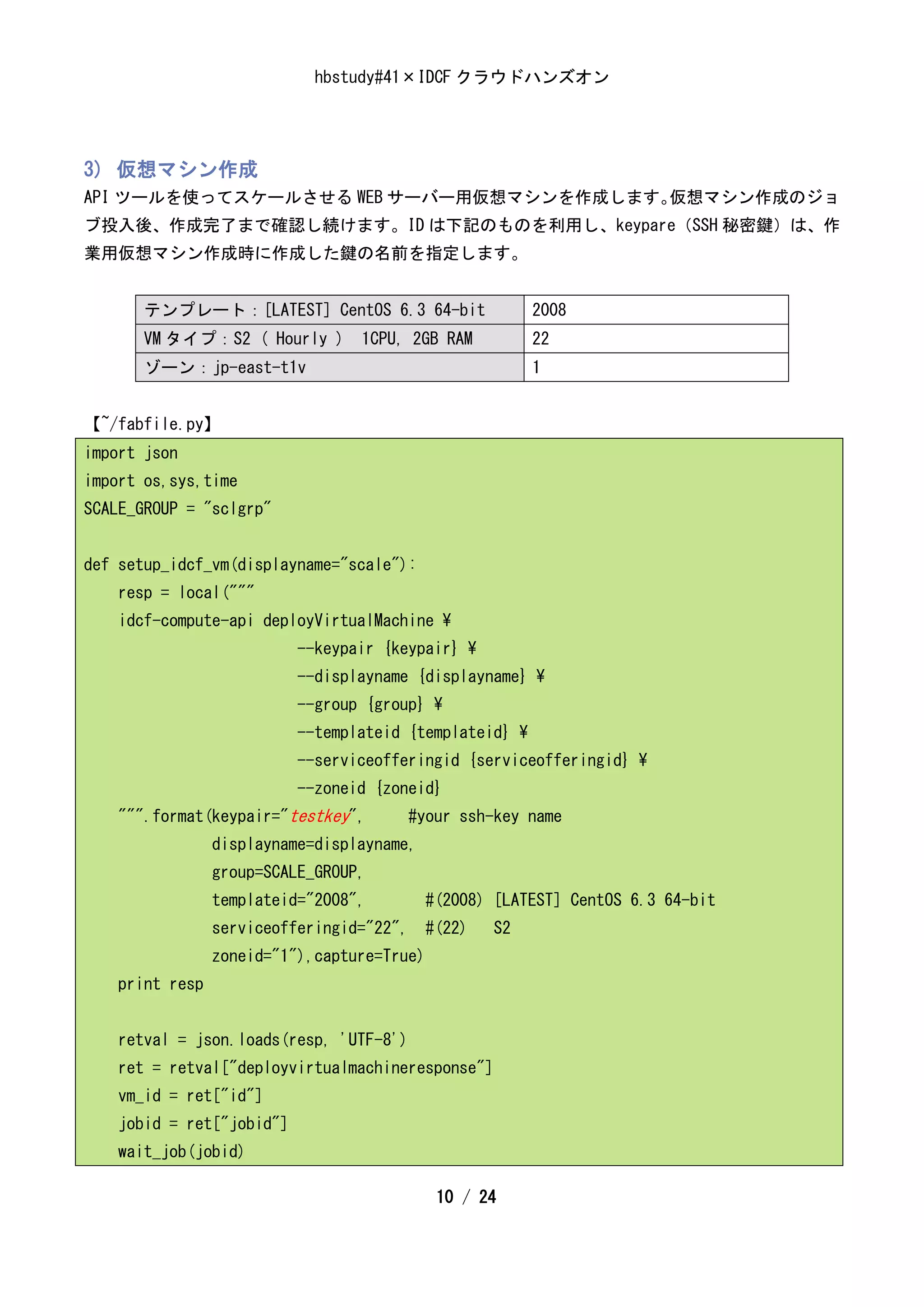 hbstudy#41×IDCF クラウドハンズオン




3) 仮想マシン作成
API ツールを使ってスケールさせる WEB サーバー用仮想マシンを作成します。仮想マシン作成のジョ
ブ投入後、作成完了まで確認し続けます。ID は下記のものを利用し、keypare（SSH 秘密鍵）は、作
業用仮想マシン作成時に作成した鍵の名前を指定します。


       テンプレート：[LATEST] CentOS 6.3 64-bit                 2008
       VM タイプ：S2 ( Hourly )       1CPU, 2GB RAM          22
       ゾーン：jp-east-t1v                                   1


【~/fabfile.py】
import json
import os,sys,time
SCALE_GROUP = "sclgrp"


def setup_idcf_vm(displayname="scale"):
    resp = local("""
    idcf-compute-api deployVirtualMachine 
                           --keypair {keypair} 
                           --displayname {displayname} 
                           --group {group} 
                           --templateid {templateid} 
                           --serviceofferingid {serviceofferingid} 
                           --zoneid {zoneid}
    """.format(keypair="testkey",        #your ssh-key name
                 displayname=displayname,
                 group=SCALE_GROUP,
                 templateid="2008",         #(2008) [LATEST] CentOS 6.3 64-bit
                 serviceofferingid="22", #(22)     S2
                 zoneid="1"),capture=True)
    print resp


    retval = json.loads(resp, 'UTF-8')
    ret = retval["deployvirtualmachineresponse"]
    vm_id = ret["id"]
    jobid = ret["jobid"]
    wait_job(jobid)

                                             10 / 24
 