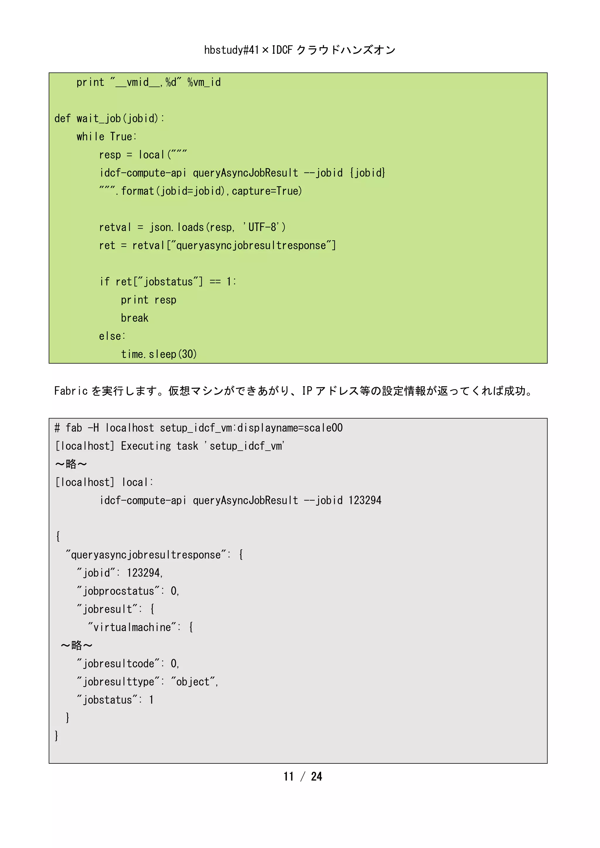 hbstudy#41×IDCF クラウドハンズオン

        print "__vmid__,%d" %vm_id


def wait_job(jobid):
        while True:
            resp = local("""
            idcf-compute-api queryAsyncJobResult --jobid {jobid}
            """.format(jobid=jobid),capture=True)


            retval = json.loads(resp, 'UTF-8')
            ret = retval["queryasyncjobresultresponse"]


            if ret["jobstatus"] == 1:
                print resp
                break
            else:
                time.sleep(30)


Fabric を実行します。仮想マシンができあがり、IP アドレス等の設定情報が返ってくれば成功。


# fab -H localhost setup_idcf_vm:displayname=scale00
[localhost] Executing task 'setup_idcf_vm'
～略～
[localhost] local:
            idcf-compute-api queryAsyncJobResult --jobid 123294


{
    "queryasyncjobresultresponse": {
        "jobid": 123294,
        "jobprocstatus": 0,
        "jobresult": {
          "virtualmachine": {
    ～略～
        "jobresultcode": 0,
        "jobresulttype": "object",
        "jobstatus": 1
    }
}


                                             11 / 24
 