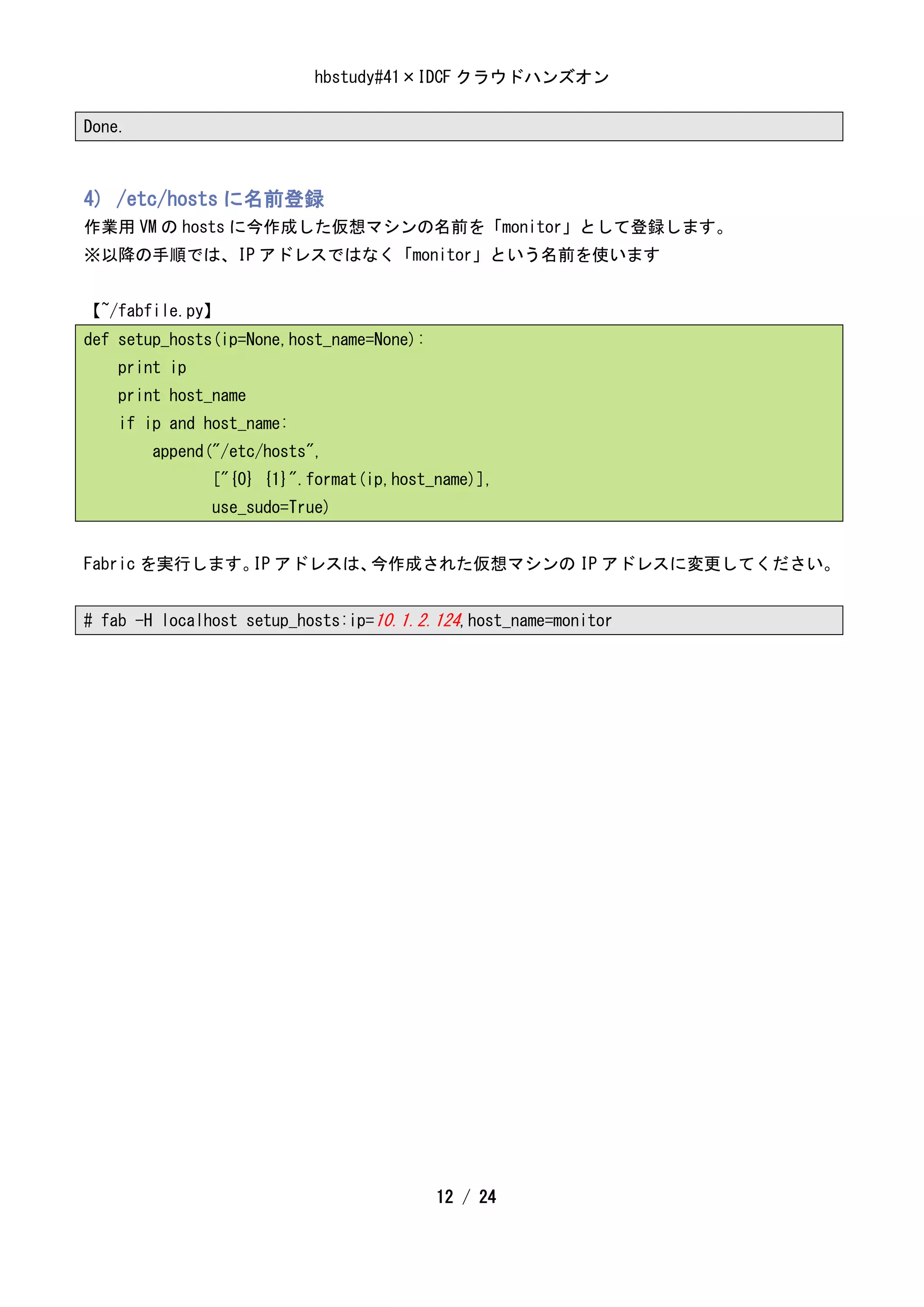 hbstudy#41×IDCF クラウドハンズオン

Done.



4) /etc/hosts に名前登録
作業用 VM の hosts に今作成した仮想マシンの名前を「monitor」として登録します。
※以降の手順では、IP アドレスではなく「monitor」という名前を使います


【~/fabfile.py】
def setup_hosts(ip=None,host_name=None):
    print ip
    print host_name
    if ip and host_name:
        append("/etc/hosts",
               ["{0} {1}".format(ip,host_name)],
               use_sudo=True)


Fabric を実行します。 アドレスは、
              IP     今作成された仮想マシンの IP アドレスに変更してください。


# fab -H localhost setup_hosts:ip=10.1.2.124,host_name=monitor




                                           12 / 24
 