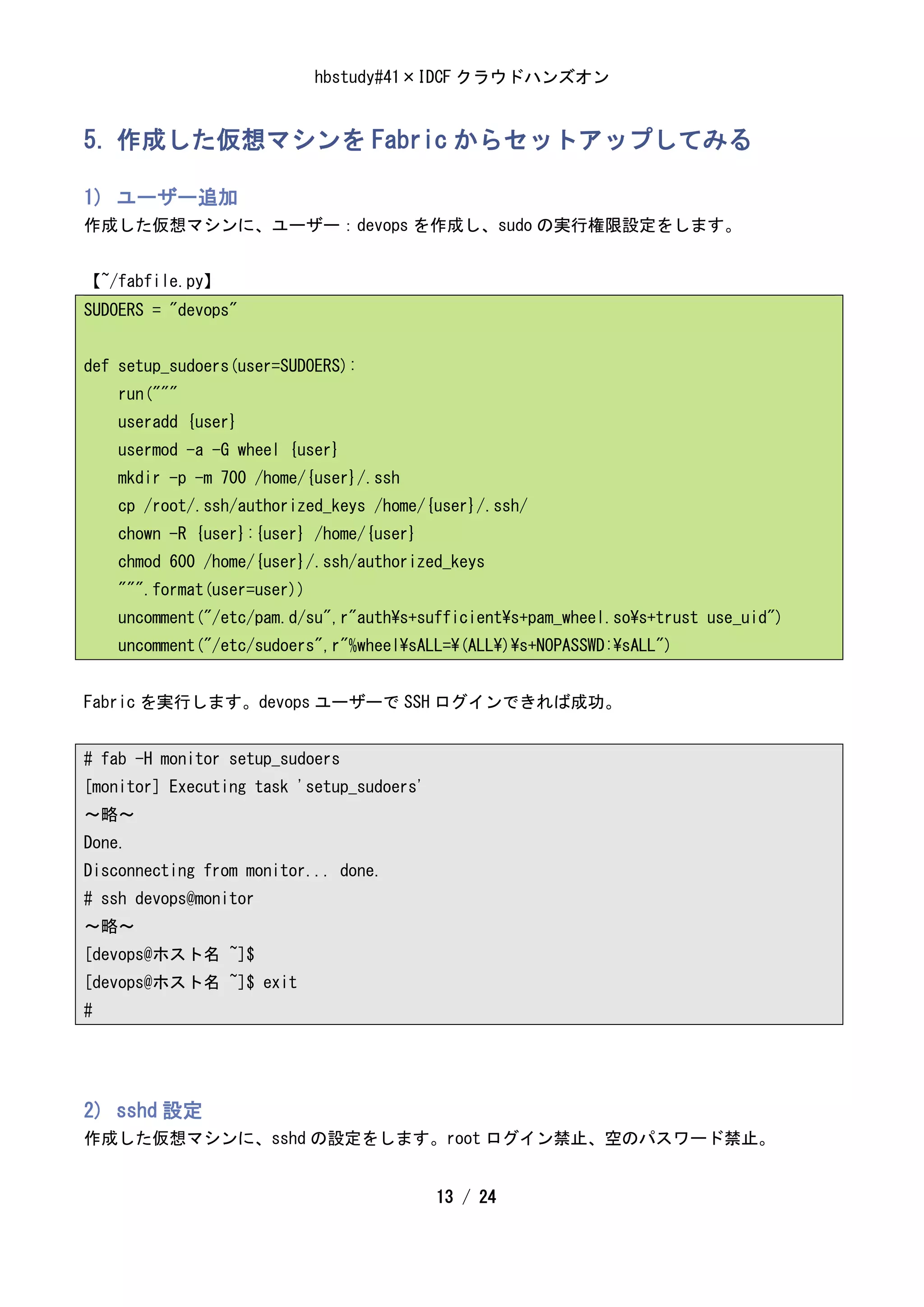 hbstudy#41×IDCF クラウドハンズオン


5. 作成した仮想マシンを Fabric からセットアップしてみる

1) ユーザー追加
作成した仮想マシンに、ユーザー：devops を作成し、sudo の実行権限設定をします。


【~/fabfile.py】
SUDOERS = "devops"


def setup_sudoers(user=SUDOERS):
    run("""
    useradd {user}
    usermod -a -G wheel {user}
    mkdir -p -m 700 /home/{user}/.ssh
    cp /root/.ssh/authorized_keys /home/{user}/.ssh/
    chown -R {user}:{user} /home/{user}
    chmod 600 /home/{user}/.ssh/authorized_keys
    """.format(user=user))
    uncomment("/etc/pam.d/su",r"auths+sufficients+pam_wheel.sos+trust use_uid")
    uncomment("/etc/sudoers",r"%wheelsALL=(ALL)s+NOPASSWD:sALL")


Fabric を実行します。devops ユーザーで SSH ログインできれば成功。


# fab -H monitor setup_sudoers
[monitor] Executing task 'setup_sudoers'
～略～
Done.
Disconnecting from monitor... done.
# ssh devops@monitor
～略～
[devops@ホスト名 ~]$
[devops@ホスト名 ~]$ exit
#




2) sshd 設定
作成した仮想マシンに、sshd の設定をします。root ログイン禁止、空のパスワード禁止。


                                           13 / 24
 