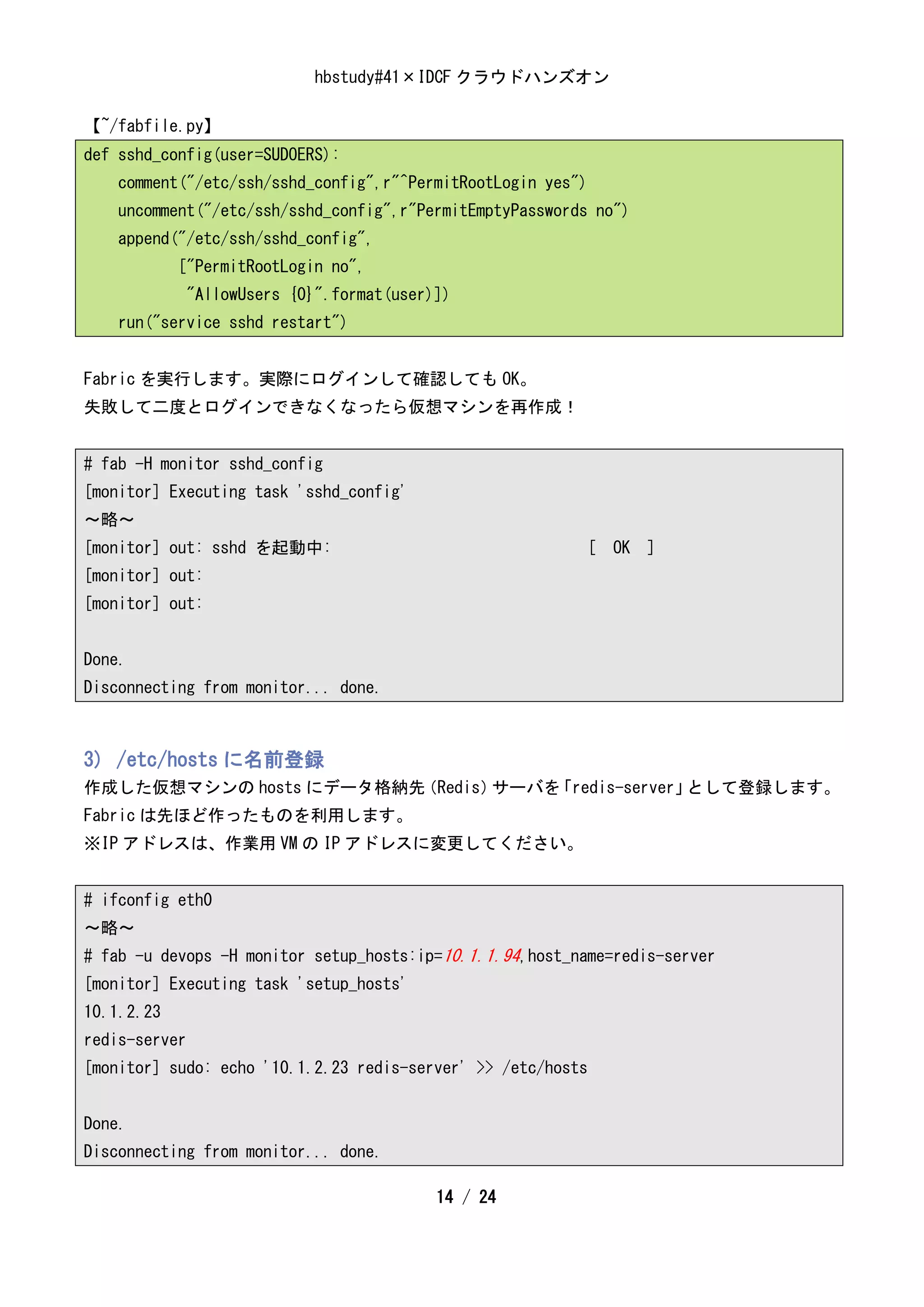 hbstudy#41×IDCF クラウドハンズオン

【~/fabfile.py】
def sshd_config(user=SUDOERS):
    comment("/etc/ssh/sshd_config",r"^PermitRootLogin yes")
    uncomment("/etc/ssh/sshd_config",r"PermitEmptyPasswords no")
    append("/etc/ssh/sshd_config",
            ["PermitRootLogin no",
             "AllowUsers {0}".format(user)])
    run("service sshd restart")


Fabric を実行します。実際にログインして確認しても OK。
失敗して二度とログインできなくなったら仮想マシンを再作成！


# fab -H monitor sshd_config
[monitor] Executing task 'sshd_config'
～略～
[monitor] out: sshd を起動中:                                 [ OK ]
[monitor] out:
[monitor] out:


Done.
Disconnecting from monitor... done.



3) /etc/hosts に名前登録
作成した仮想マシンの hosts にデータ格納先（Redis）サーバを「redis-server」として登録します。
Fabric は先ほど作ったものを利用します。
※IP アドレスは、作業用 VM の IP アドレスに変更してください。


# ifconfig eth0
～略～
# fab -u devops -H monitor setup_hosts:ip=10.1.1.94,host_name=redis-server
[monitor] Executing task 'setup_hosts'
10.1.2.23
redis-server
[monitor] sudo: echo '10.1.2.23 redis-server' >> /etc/hosts


Done.
Disconnecting from monitor... done.

                                          14 / 24
 
