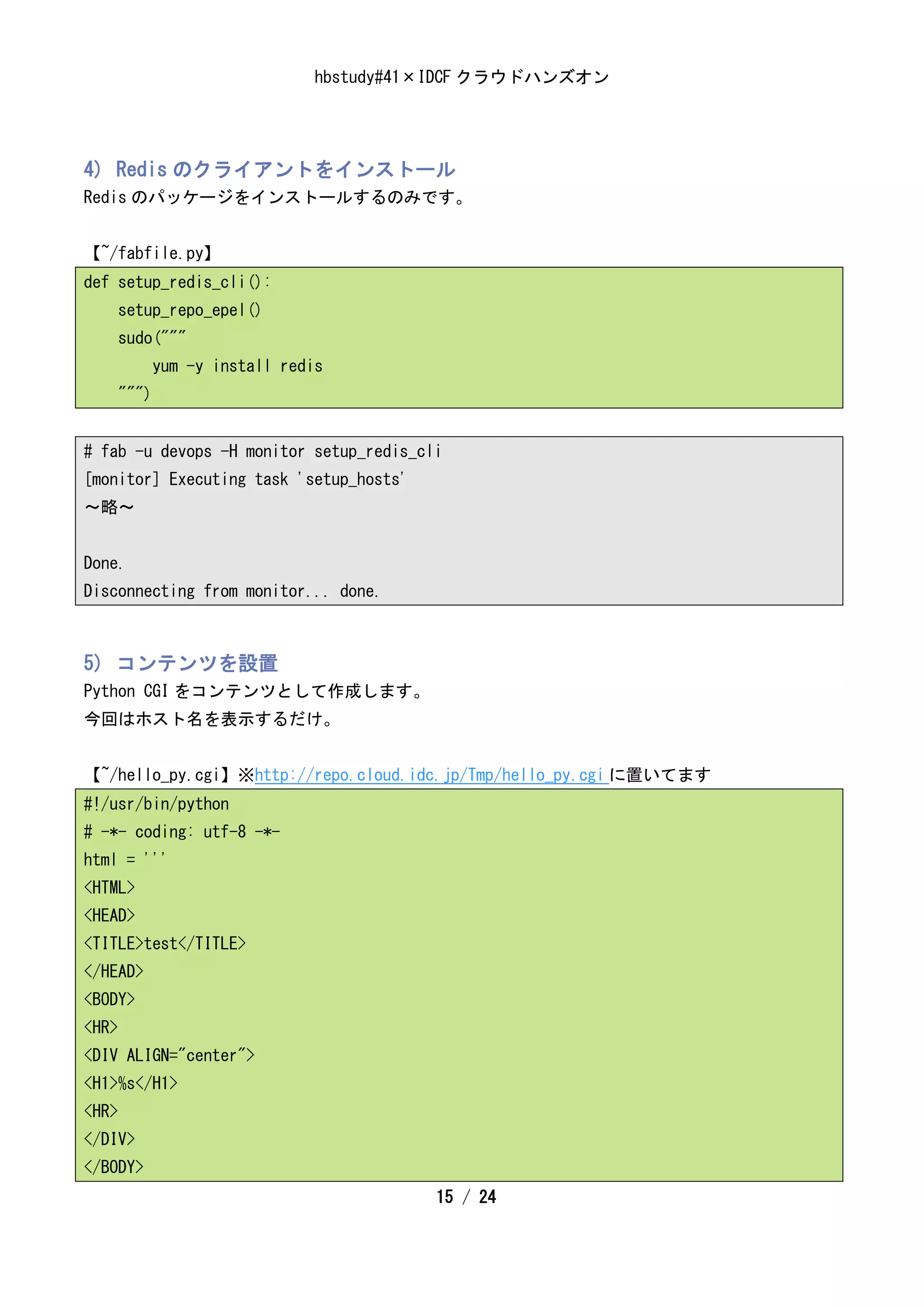 hbstudy#41×IDCF クラウドハンズオン




4) Redis のクライアントをインストール
Redis のパッケージをインストールするのみです。


【~/fabfile.py】
def setup_redis_cli():
       setup_repo_epel()
       sudo("""
              yum -y install redis
       """)


# fab -u devops -H monitor setup_redis_cli
[monitor] Executing task 'setup_hosts'
～略～


Done.
Disconnecting from monitor... done.



5) コンテンツを設置
Python CGI をコンテンツとして作成します。
今回はホスト名を表示するだけ。


【~/hello_py.cgi】※http://repo.cloud.idc.jp/Tmp/hello_py.cgi に置いてます
#!/usr/bin/python
# -*- coding: utf-8 -*-
html = '''
<HTML>
<HEAD>
<TITLE>test</TITLE>
</HEAD>
<BODY>
<HR>
<DIV ALIGN="center">
<H1>%s</H1>
<HR>
</DIV>
</BODY>
                                           15 / 24
 