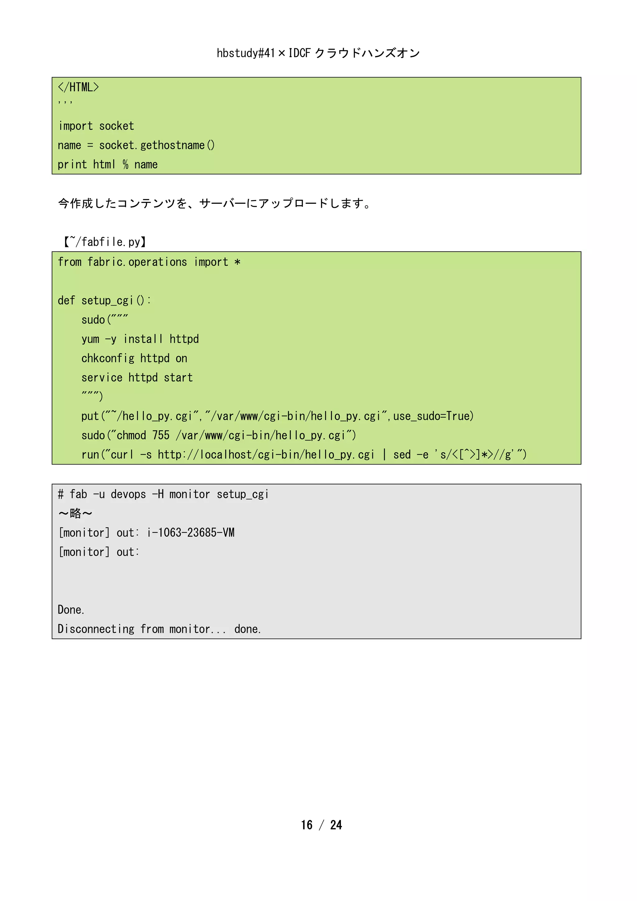hbstudy#41×IDCF クラウドハンズオン

</HTML>
'''
import socket
name = socket.gethostname()
print html % name


今作成したコンテンツを、サーバーにアップロードします。


【~/fabfile.py】
from fabric.operations import *


def setup_cgi():
      sudo("""
      yum -y install httpd
      chkconfig httpd on
      service httpd start
      """)
      put("~/hello_py.cgi","/var/www/cgi-bin/hello_py.cgi",use_sudo=True)
      sudo("chmod 755 /var/www/cgi-bin/hello_py.cgi")
      run("curl -s http://localhost/cgi-bin/hello_py.cgi | sed -e 's/<[^>]*>//g'")


# fab -u devops -H monitor setup_cgi
～略～
[monitor] out: i-1063-23685-VM
[monitor] out:



Done.
Disconnecting from monitor... done.




                                           16 / 24
 