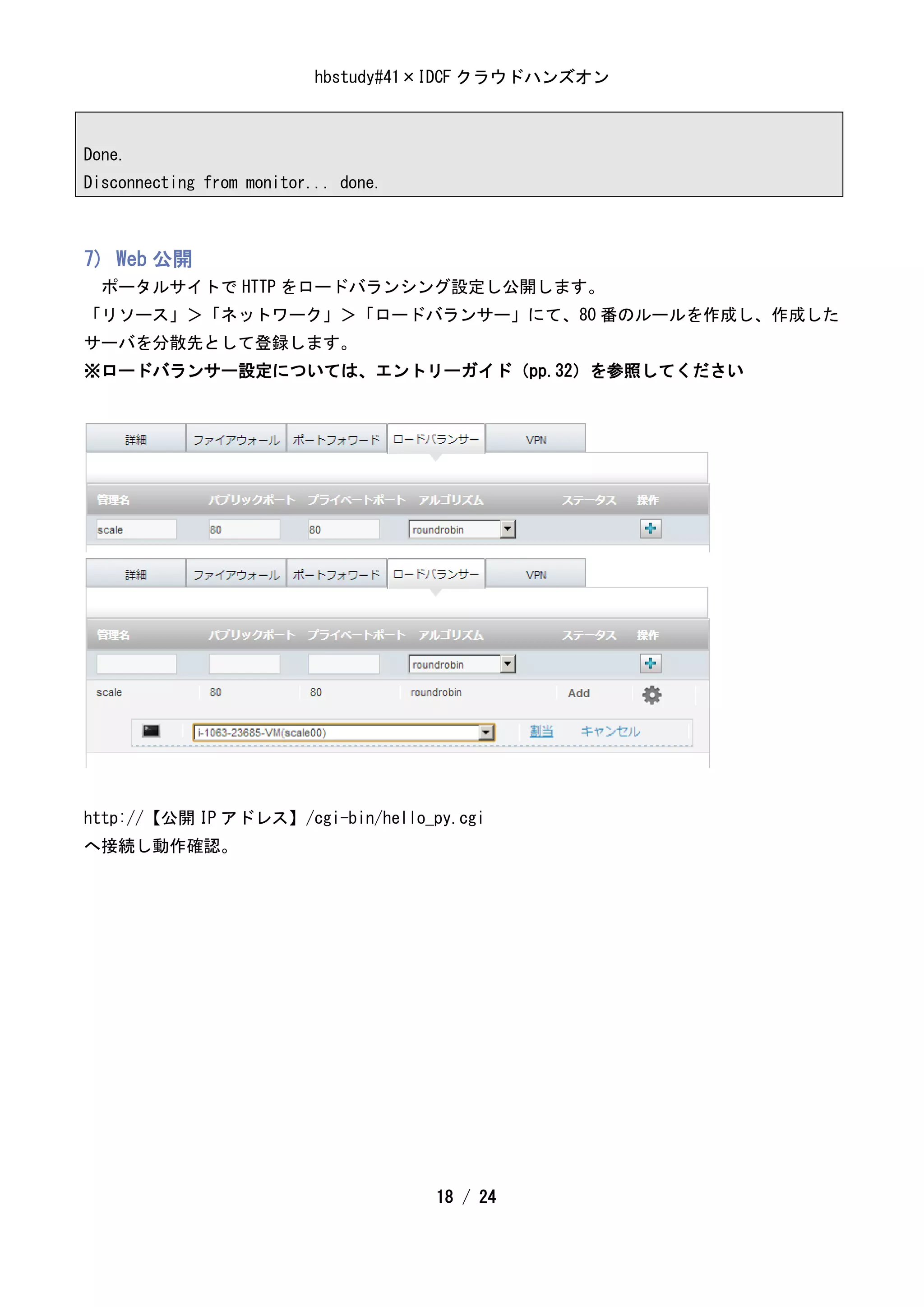 hbstudy#41×IDCF クラウドハンズオン



Done.
Disconnecting from monitor... done.



7) Web 公開
  ポータルサイトで HTTP をロードバランシング設定し公開します。
「リソース」＞「ネットワーク」＞「ロードバランサー」にて、80 番のルールを作成し、作成した
サーバを分散先として登録します。
※ロードバランサー設定については、エントリーガイド（pp.32）を参照してください




http://【公開 IP アドレス】/cgi-bin/hello_py.cgi
へ接続し動作確認。




                                      18 / 24
 