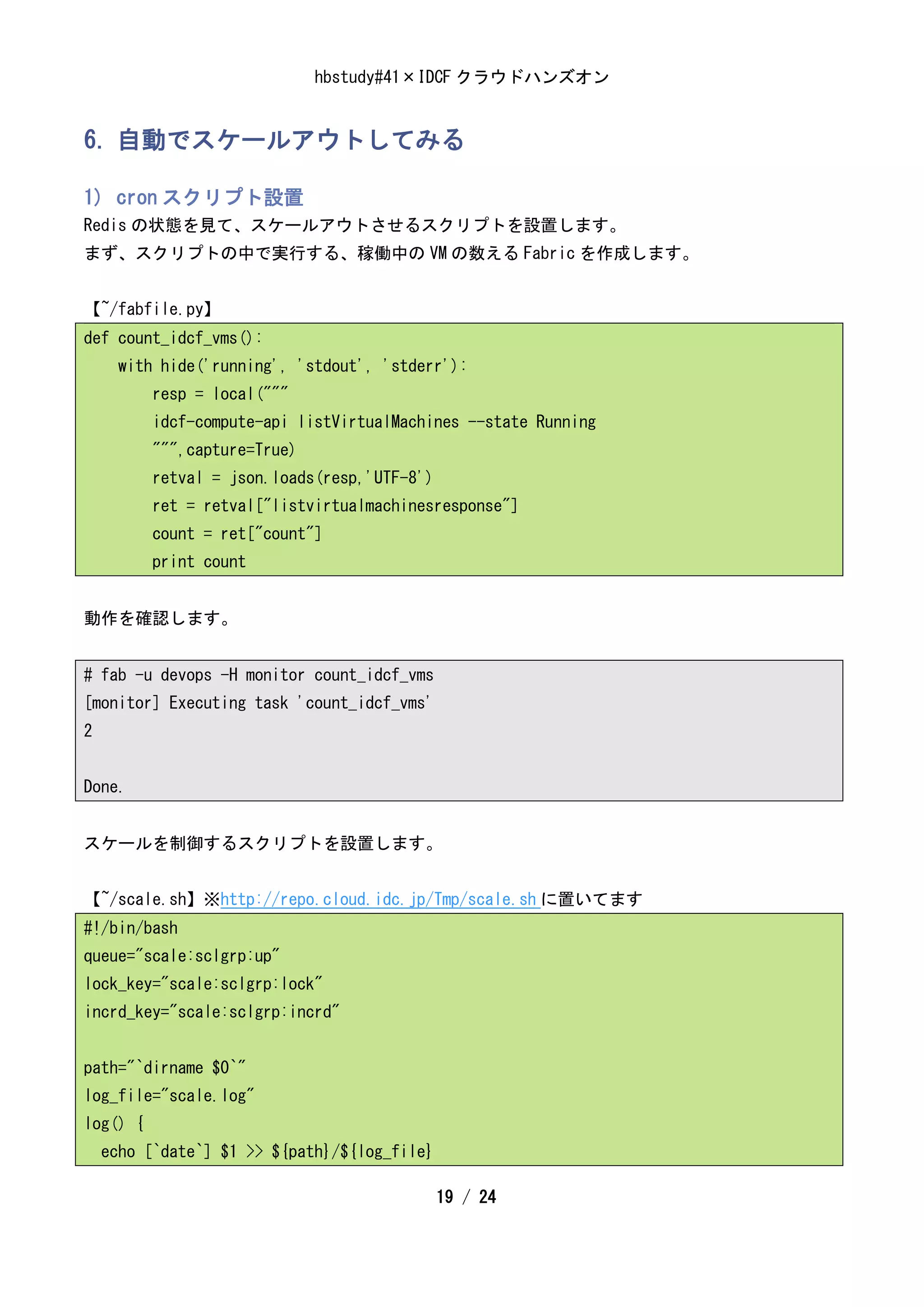 hbstudy#41×IDCF クラウドハンズオン


6. 自動でスケールアウトしてみる

1) cron スクリプト設置
Redis の状態を見て、スケールアウトさせるスクリプトを設置します。
まず、スクリプトの中で実行する、稼働中の VM の数える Fabric を作成します。


【~/fabfile.py】
def count_idcf_vms():
      with hide('running', 'stdout', 'stderr'):
          resp = local("""
          idcf-compute-api listVirtualMachines --state Running
          """,capture=True)
          retval = json.loads(resp,'UTF-8')
          ret = retval["listvirtualmachinesresponse"]
          count = ret["count"]
          print count


動作を確認します。


# fab -u devops -H monitor count_idcf_vms
[monitor] Executing task 'count_idcf_vms'
2


Done.


スケールを制御するスクリプトを設置します。


【~/scale.sh】※http://repo.cloud.idc.jp/Tmp/scale.sh に置いてます
#!/bin/bash
queue="scale:sclgrp:up"
lock_key="scale:sclgrp:lock"
incrd_key="scale:sclgrp:incrd"


path="`dirname $0`"
log_file="scale.log"
log() {
    echo [`date`] $1 >> ${path}/${log_file}

                                              19 / 24
 