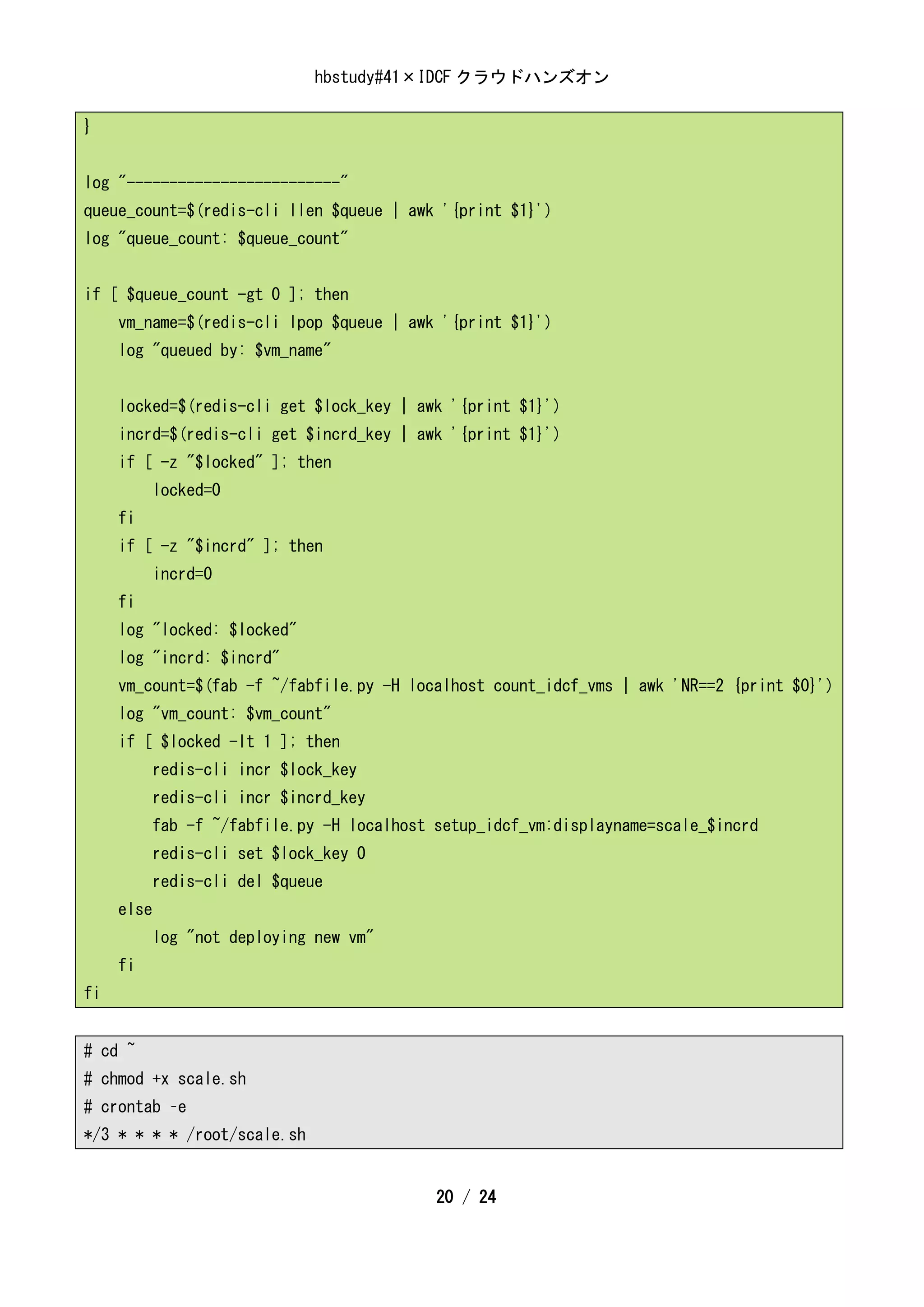 hbstudy#41×IDCF クラウドハンズオン

}


log "-------------------------"
queue_count=$(redis-cli llen $queue | awk '{print $1}')
log "queue_count: $queue_count"


if [ $queue_count -gt 0 ]; then
     vm_name=$(redis-cli lpop $queue | awk '{print $1}')
     log "queued by: $vm_name"


     locked=$(redis-cli get $lock_key | awk '{print $1}')
     incrd=$(redis-cli get $incrd_key | awk '{print $1}')
     if [ -z "$locked" ]; then
            locked=0
     fi
     if [ -z "$incrd" ]; then
            incrd=0
     fi
     log "locked: $locked"
     log "incrd: $incrd"
     vm_count=$(fab -f ~/fabfile.py -H localhost count_idcf_vms | awk 'NR==2 {print $0}')
     log "vm_count: $vm_count"
     if [ $locked -lt 1 ]; then
            redis-cli incr $lock_key
            redis-cli incr $incrd_key
            fab -f ~/fabfile.py -H localhost setup_idcf_vm:displayname=scale_$incrd
            redis-cli set $lock_key 0
            redis-cli del $queue
     else
            log "not deploying new vm"
     fi
fi


# cd ~
# chmod +x scale.sh
# crontab –e
*/3 * * * * /root/scale.sh


                                             20 / 24
 