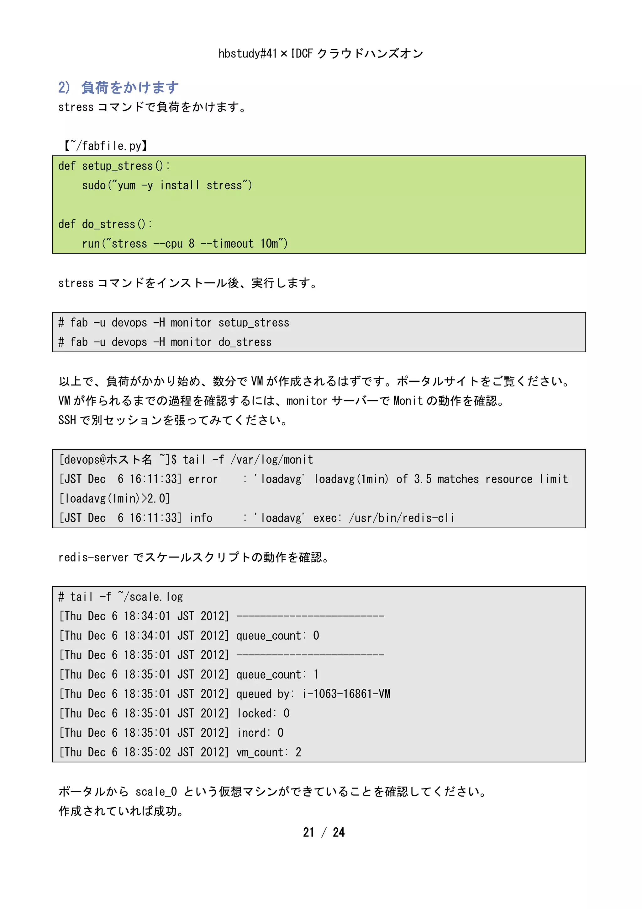 hbstudy#41×IDCF クラウドハンズオン

2) 負荷をかけます
stress コマンドで負荷をかけます。


【~/fabfile.py】
def setup_stress():
    sudo("yum -y install stress")


def do_stress():
    run("stress --cpu 8 --timeout 10m")


stress コマンドをインストール後、実行します。


# fab -u devops -H monitor setup_stress
# fab -u devops -H monitor do_stress


以上で、負荷がかかり始め、数分で VM が作成されるはずです。ポータルサイトをご覧ください。
VM が作られるまでの過程を確認するには、monitor サーバーで Monit の動作を確認。
SSH で別セッションを張ってみてください。


[devops@ホスト名 ~]$ tail -f /var/log/monit
[JST Dec 6 16:11:33] error     : 'loadavg' loadavg(1min) of 3.5 matches resource limit
[loadavg(1min)>2.0]
[JST Dec 6 16:11:33] info      : 'loadavg' exec: /usr/bin/redis-cli


redis-server でスケールスクリプトの動作を確認。


# tail -f ~/scale.log
[Thu Dec 6 18:34:01 JST 2012] -------------------------
[Thu Dec 6 18:34:01 JST 2012] queue_count: 0
[Thu Dec 6 18:35:01 JST 2012] -------------------------
[Thu Dec 6 18:35:01 JST 2012] queue_count: 1
[Thu Dec 6 18:35:01 JST 2012] queued by: i-1063-16861-VM
[Thu Dec 6 18:35:01 JST 2012] locked: 0
[Thu Dec 6 18:35:01 JST 2012] incrd: 0
[Thu Dec 6 18:35:02 JST 2012] vm_count: 2


ポータルから scale_0 という仮想マシンができていることを確認してください。
作成されていれば成功。
                                            21 / 24
 
