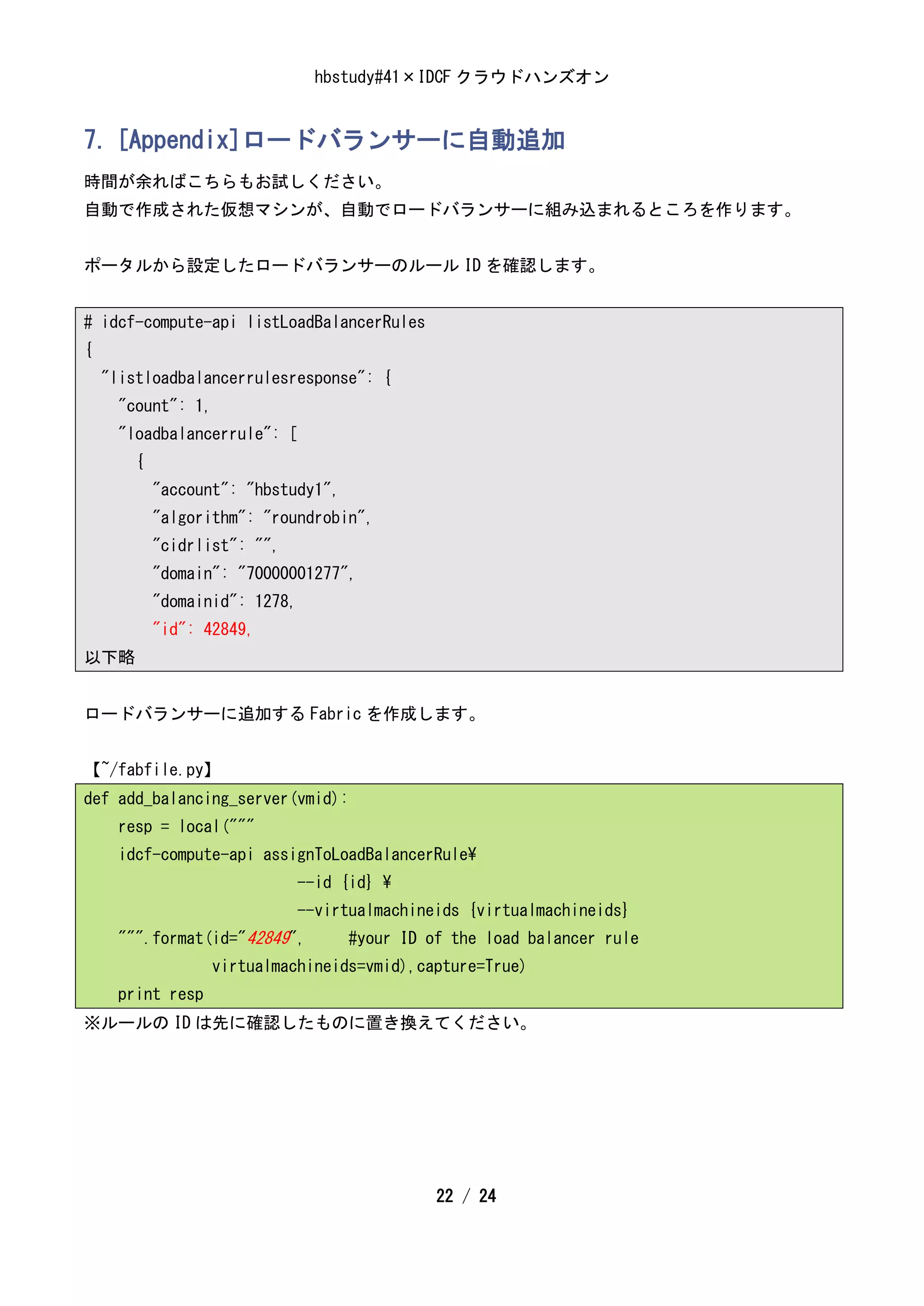 hbstudy#41×IDCF クラウドハンズオン


7. [Appendix]ロードバランサーに自動追加
時間が余ればこちらもお試しください。
自動で作成された仮想マシンが、自動でロードバランサーに組み込まれるところを作ります。


ポータルから設定したロードバランサーのルール ID を確認します。


# idcf-compute-api listLoadBalancerRules
{
    "listloadbalancerrulesresponse": {
      "count": 1,
      "loadbalancerrule": [
        {
            "account": "hbstudy1",
            "algorithm": "roundrobin",
            "cidrlist": "",
            "domain": "70000001277",
            "domainid": 1278,
            "id": 42849,
以下略


ロードバランサーに追加する Fabric を作成します。


【~/fabfile.py】
def add_balancing_server(vmid):
      resp = local("""
      idcf-compute-api assignToLoadBalancerRule
                                --id {id} 
                                --virtualmachineids {virtualmachineids}
      """.format(id="42849",         #your ID of the load balancer rule
                   virtualmachineids=vmid),capture=True)
      print resp
※ルールの ID は先に確認したものに置き換えてください。




                                                22 / 24
 