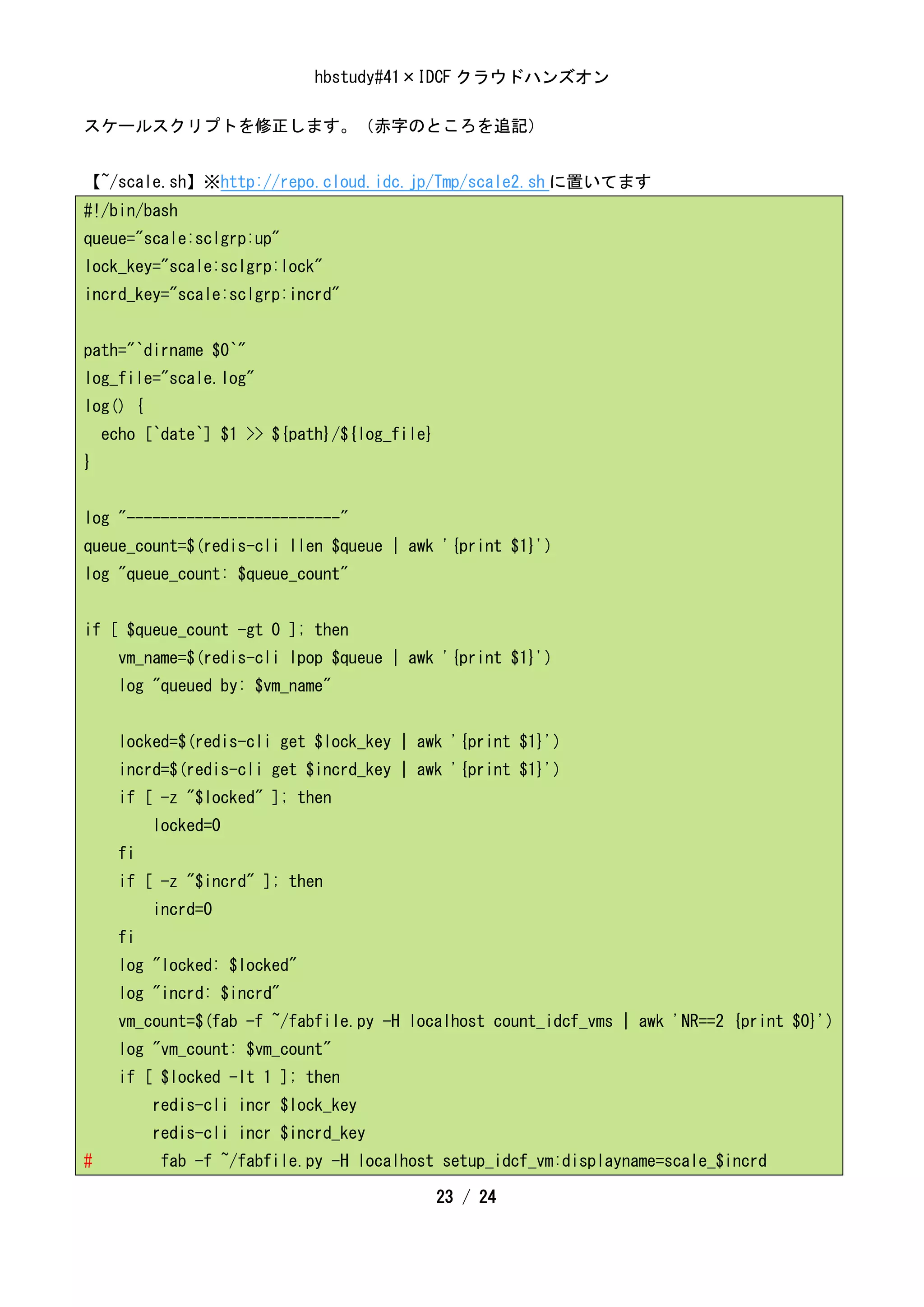 hbstudy#41×IDCF クラウドハンズオン

スケールスクリプトを修正します。（赤字のところを追記）


【~/scale.sh】※http://repo.cloud.idc.jp/Tmp/scale2.sh に置いてます
#!/bin/bash
queue="scale:sclgrp:up"
lock_key="scale:sclgrp:lock"
incrd_key="scale:sclgrp:incrd"


path="`dirname $0`"
log_file="scale.log"
log() {
    echo [`date`] $1 >> ${path}/${log_file}
}


log "-------------------------"
queue_count=$(redis-cli llen $queue | awk '{print $1}')
log "queue_count: $queue_count"


if [ $queue_count -gt 0 ]; then
      vm_name=$(redis-cli lpop $queue | awk '{print $1}')
      log "queued by: $vm_name"


      locked=$(redis-cli get $lock_key | awk '{print $1}')
      incrd=$(redis-cli get $incrd_key | awk '{print $1}')
      if [ -z "$locked" ]; then
           locked=0
      fi
      if [ -z "$incrd" ]; then
           incrd=0
      fi
      log "locked: $locked"
      log "incrd: $incrd"
      vm_count=$(fab -f ~/fabfile.py -H localhost count_idcf_vms | awk 'NR==2 {print $0}')
      log "vm_count: $vm_count"
      if [ $locked -lt 1 ]; then
           redis-cli incr $lock_key
           redis-cli incr $incrd_key
#          fab -f ~/fabfile.py -H localhost setup_idcf_vm:displayname=scale_$incrd

                                              23 / 24
 
