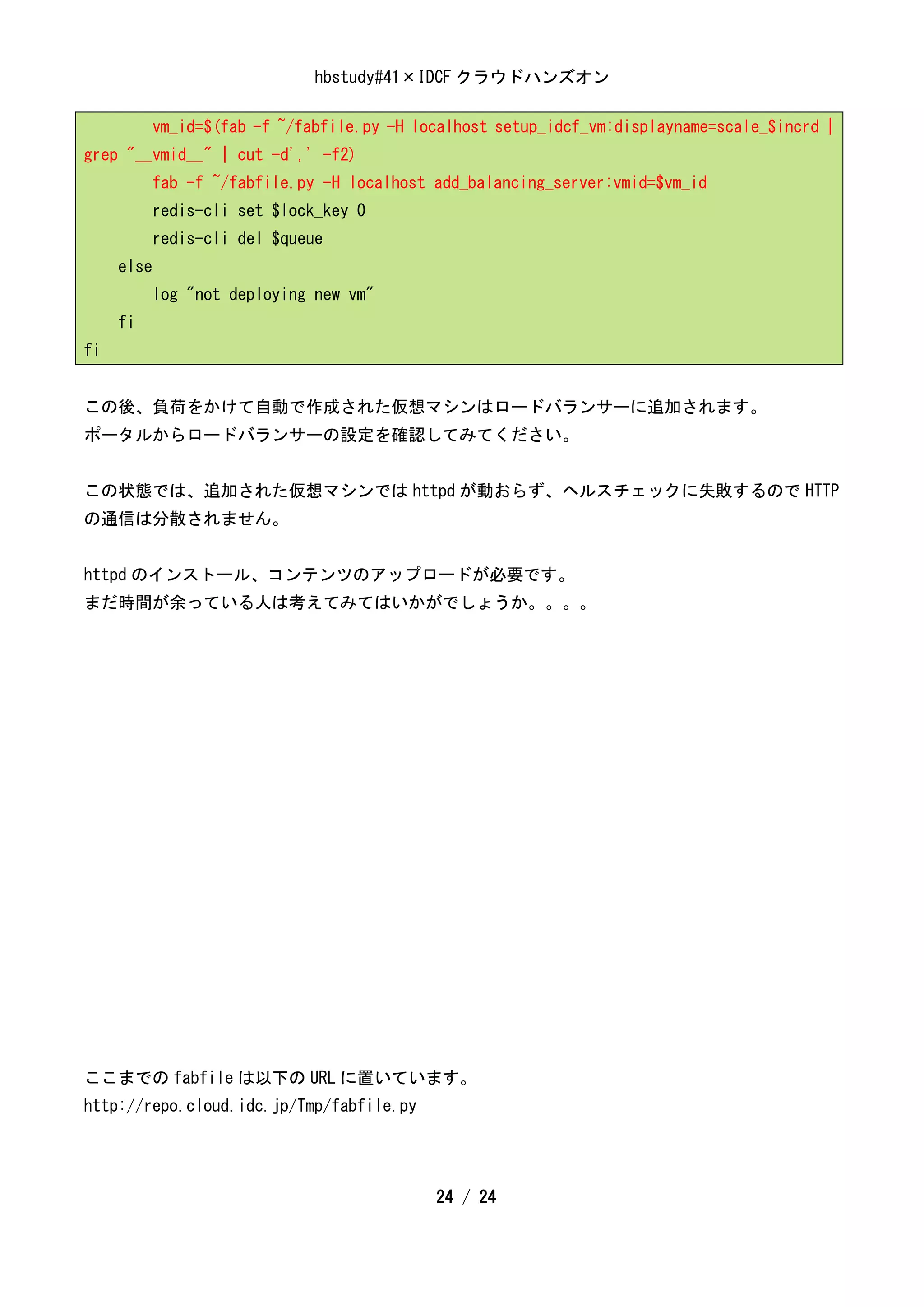 hbstudy#41×IDCF クラウドハンズオン

            vm_id=$(fab -f ~/fabfile.py -H localhost setup_idcf_vm:displayname=scale_$incrd |
grep "__vmid__" | cut -d',' -f2)
            fab -f ~/fabfile.py -H localhost add_balancing_server:vmid=$vm_id
            redis-cli set $lock_key 0
            redis-cli del $queue
     else
            log "not deploying new vm"
     fi
fi


この後、負荷をかけて自動で作成された仮想マシンはロードバランサーに追加されます。
ポータルからロードバランサーの設定を確認してみてください。


この状態では、追加された仮想マシンでは httpd が動おらず、ヘルスチェックに失敗するので HTTP
の通信は分散されません。


httpd のインストール、コンテンツのアップロードが必要です。
まだ時間が余っている人は考えてみてはいかがでしょうか。。。。




ここまでの fabfile は以下の URL に置いています。
http://repo.cloud.idc.jp/Tmp/fabfile.py




                                             24 / 24
 